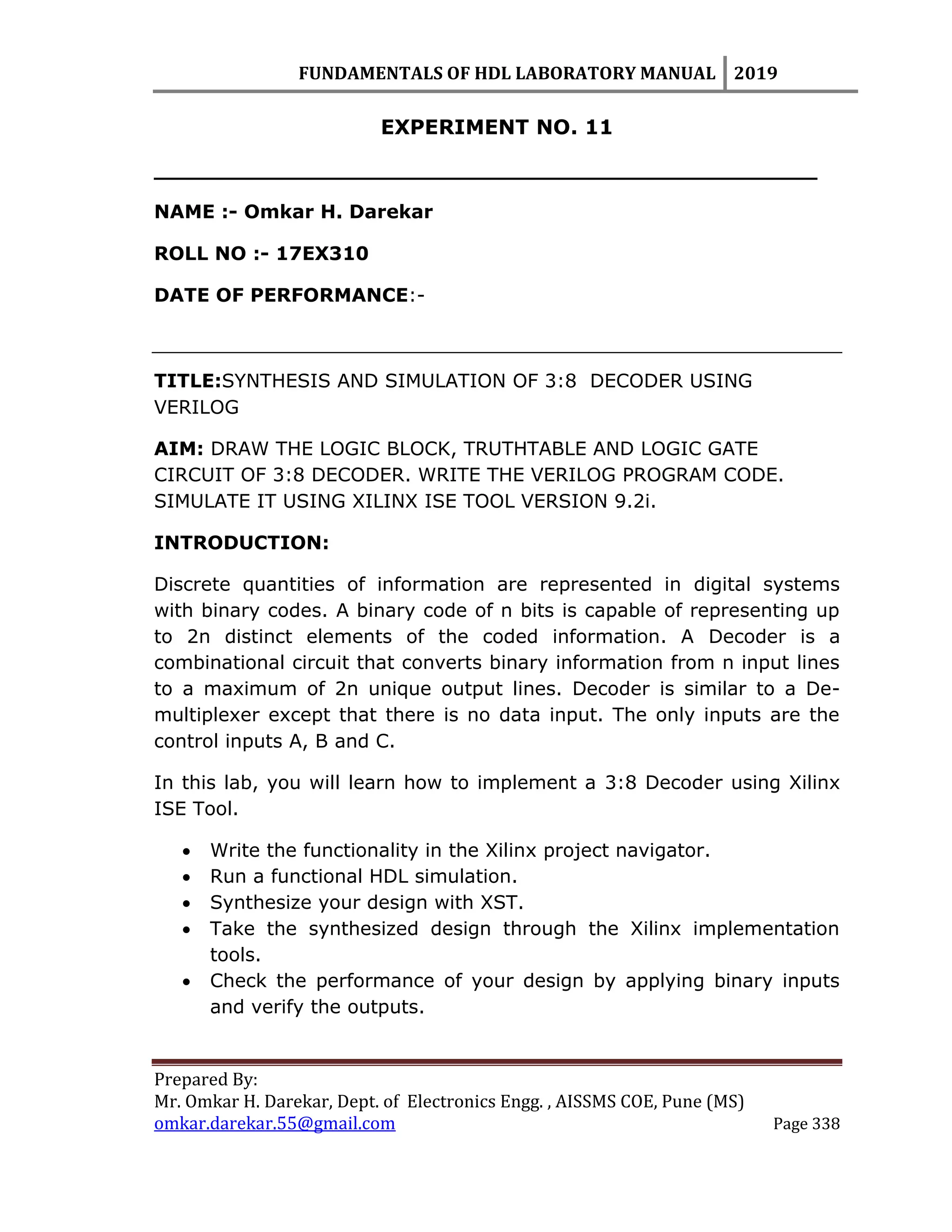FUNDAMENTALS OF HDL LABORATORY MANUAL 2019
Prepared By:
Mr. Omkar H. Darekar, Dept. of Electronics Engg. , AISSMS COE, Pune (MS)
omkar.darekar.55@gmail.com Page 338
EXPERIMENT NO. 11
__________________________________________________
NAME :- Omkar H. Darekar
ROLL NO :- 17EX310
DATE OF PERFORMANCE:-
TITLE:SYNTHESIS AND SIMULATION OF 3:8 DECODER USING
VERILOG
AIM: DRAW THE LOGIC BLOCK, TRUTHTABLE AND LOGIC GATE
CIRCUIT OF 3:8 DECODER. WRITE THE VERILOG PROGRAM CODE.
SIMULATE IT USING XILINX ISE TOOL VERSION 9.2i.
INTRODUCTION:
Discrete quantities of information are represented in digital systems
with binary codes. A binary code of n bits is capable of representing up
to 2n distinct elements of the coded information. A Decoder is a
combinational circuit that converts binary information from n input lines
to a maximum of 2n unique output lines. Decoder is similar to a De-
multiplexer except that there is no data input. The only inputs are the
control inputs A, B and C.
In this lab, you will learn how to implement a 3:8 Decoder using Xilinx
ISE Tool.
 Write the functionality in the Xilinx project navigator.
 Run a functional HDL simulation.
 Synthesize your design with XST.
 Take the synthesized design through the Xilinx implementation
tools.
 Check the performance of your design by applying binary inputs
and verify the outputs.
 