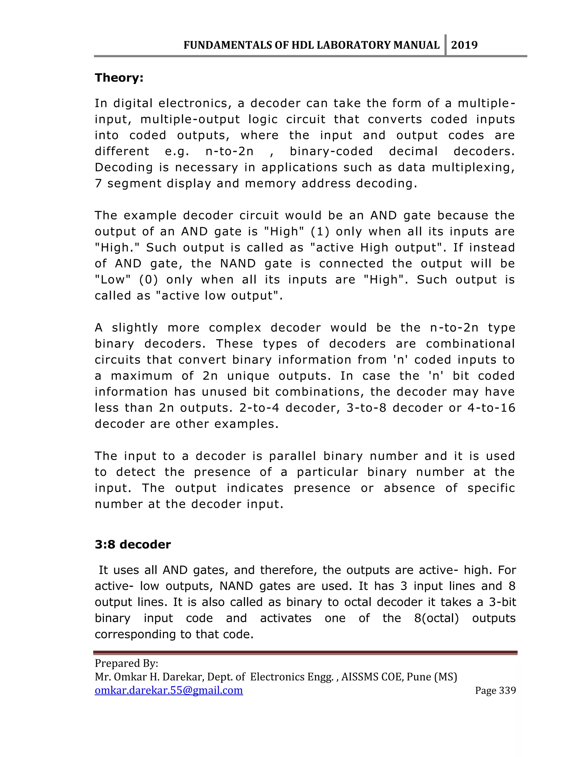 FUNDAMENTALS OF HDL LABORATORY MANUAL 2019
Prepared By:
Mr. Omkar H. Darekar, Dept. of Electronics Engg. , AISSMS COE, Pune (MS)
omkar.darekar.55@gmail.com Page 339
Theory:
In digital electronics, a decoder can take the form of a multiple-
input, multiple-output logic circuit that converts coded inputs
into coded outputs, where the input and output codes are
different e.g. n-to-2n , binary-coded decimal decoders.
Decoding is necessary in applications such as data multiplexing,
7 segment display and memory address decoding.
The example decoder circuit would be an AND gate because the
output of an AND gate is "High" (1) only when all its inputs are
"High." Such output is called as "active High output". If instead
of AND gate, the NAND gate is connected the output will be
"Low" (0) only when all its inputs are "High". Such output is
called as "active low output".
A slightly more complex decoder would be the n-to-2n type
binary decoders. These types of decoders are combinational
circuits that convert binary information from 'n' coded inputs to
a maximum of 2n unique outputs. In case the 'n' bit coded
information has unused bit combinations, the decoder may have
less than 2n outputs. 2-to-4 decoder, 3-to-8 decoder or 4-to-16
decoder are other examples.
The input to a decoder is parallel binary number and it is used
to detect the presence of a particular binary number at the
input. The output indicates presence or absence of specific
number at the decoder input.
3:8 decoder
It uses all AND gates, and therefore, the outputs are active- high. For
active- low outputs, NAND gates are used. It has 3 input lines and 8
output lines. It is also called as binary to octal decoder it takes a 3-bit
binary input code and activates one of the 8(octal) outputs
corresponding to that code.
 
