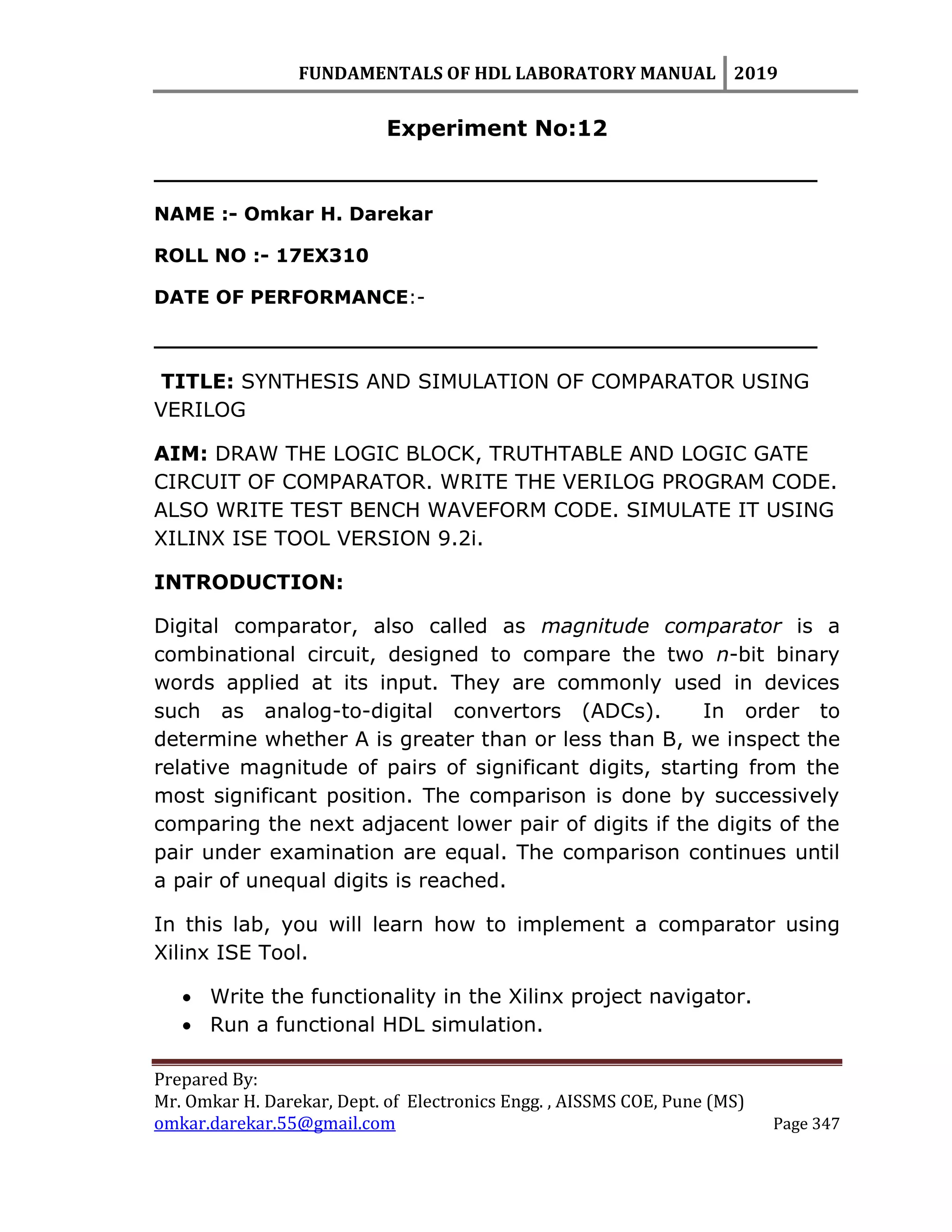 FUNDAMENTALS OF HDL LABORATORY MANUAL 2019
Prepared By:
Mr. Omkar H. Darekar, Dept. of Electronics Engg. , AISSMS COE, Pune (MS)
omkar.darekar.55@gmail.com Page 347
Experiment No:12
__________________________________________________
NAME :- Omkar H. Darekar
ROLL NO :- 17EX310
DATE OF PERFORMANCE:-
__________________________________________________
TITLE: SYNTHESIS AND SIMULATION OF COMPARATOR USING
VERILOG
AIM: DRAW THE LOGIC BLOCK, TRUTHTABLE AND LOGIC GATE
CIRCUIT OF COMPARATOR. WRITE THE VERILOG PROGRAM CODE.
ALSO WRITE TEST BENCH WAVEFORM CODE. SIMULATE IT USING
XILINX ISE TOOL VERSION 9.2i.
INTRODUCTION:
Digital comparator, also called as magnitude comparator is a
combinational circuit, designed to compare the two n-bit binary
words applied at its input. They are commonly used in devices
such as analog-to-digital convertors (ADCs). In order to
determine whether A is greater than or less than B, we inspect the
relative magnitude of pairs of significant digits, starting from the
most significant position. The comparison is done by successively
comparing the next adjacent lower pair of digits if the digits of the
pair under examination are equal. The comparison continues until
a pair of unequal digits is reached.
In this lab, you will learn how to implement a comparator using
Xilinx ISE Tool.
 Write the functionality in the Xilinx project navigator.
 Run a functional HDL simulation.
 