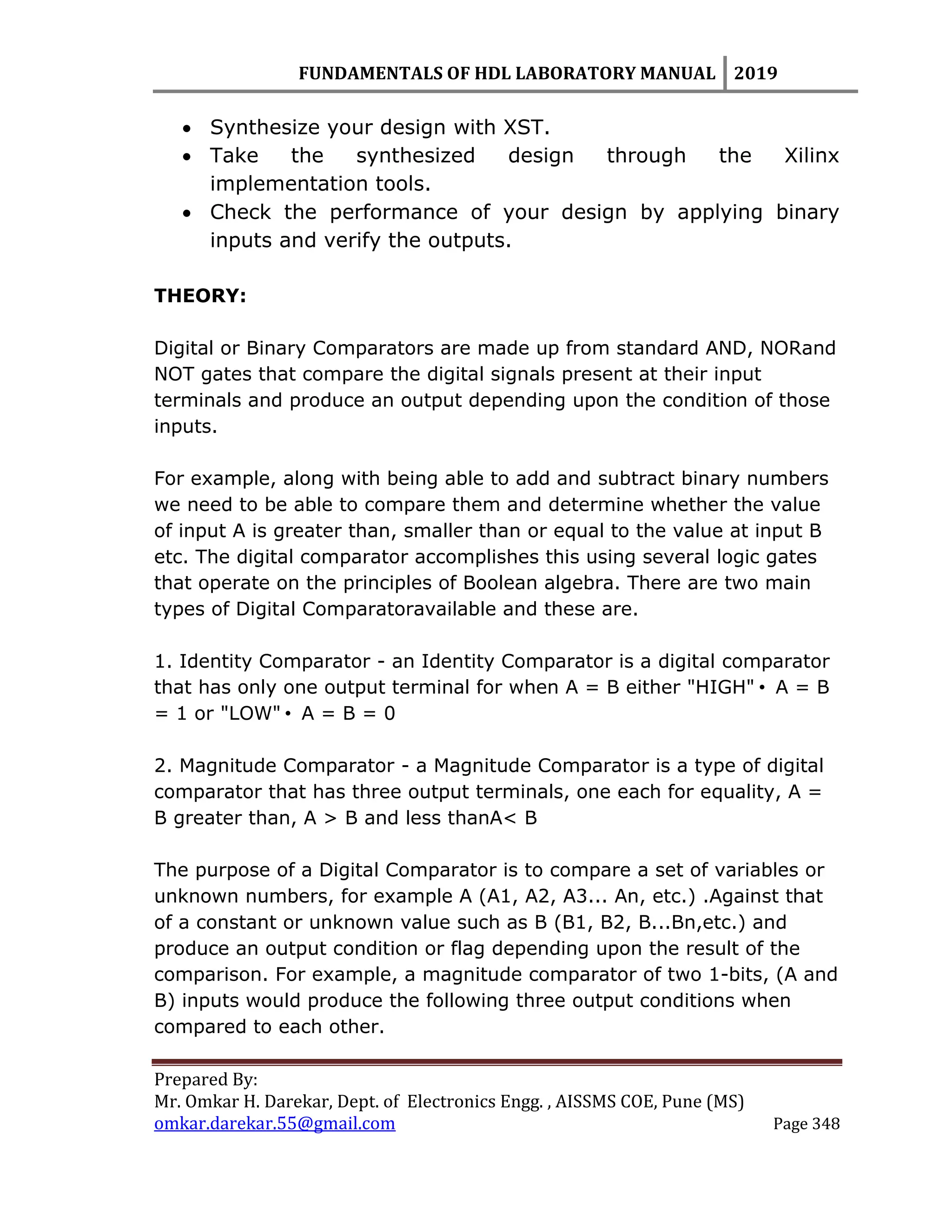 FUNDAMENTALS OF HDL LABORATORY MANUAL 2019
Prepared By:
Mr. Omkar H. Darekar, Dept. of Electronics Engg. , AISSMS COE, Pune (MS)
omkar.darekar.55@gmail.com Page 348
 Synthesize your design with XST.
 Take the synthesized design through the Xilinx
implementation tools.
 Check the performance of your design by applying binary
inputs and verify the outputs.
THEORY:
Digital or Binary Comparators are made up from standard AND, NORand
NOT gates that compare the digital signals present at their input
terminals and produce an output depending upon the condition of those
inputs.
For example, along with being able to add and subtract binary numbers
we need to be able to compare them and determine whether the value
of input A is greater than, smaller than or equal to the value at input B
etc. The digital comparator accomplishes this using several logic gates
that operate on the principles of Boolean algebra. There are two main
types of Digital Comparatoravailable and these are.
1. Identity Comparator - an Identity Comparator is a digital comparator
that has only one output terminal for when A = B either "HIGH"• A = B
= 1 or "LOW"• A = B = 0
2. Magnitude Comparator - a Magnitude Comparator is a type of digital
comparator that has three output terminals, one each for equality, A =
B greater than, A > B and less thanA< B
The purpose of a Digital Comparator is to compare a set of variables or
unknown numbers, for example A (A1, A2, A3... An, etc.) .Against that
of a constant or unknown value such as B (B1, B2, B...Bn,etc.) and
produce an output condition or flag depending upon the result of the
comparison. For example, a magnitude comparator of two 1-bits, (A and
B) inputs would produce the following three output conditions when
compared to each other.
 