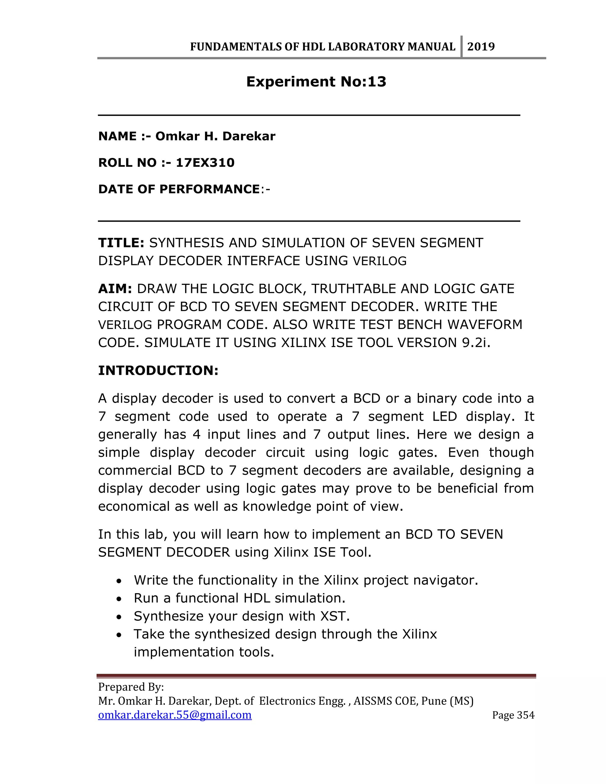 FUNDAMENTALS OF HDL LABORATORY MANUAL 2019
Prepared By:
Mr. Omkar H. Darekar, Dept. of Electronics Engg. , AISSMS COE, Pune (MS)
omkar.darekar.55@gmail.com Page 354
Experiment No:13
__________________________________________________
NAME :- Omkar H. Darekar
ROLL NO :- 17EX310
DATE OF PERFORMANCE:-
__________________________________________________
TITLE: SYNTHESIS AND SIMULATION OF SEVEN SEGMENT
DISPLAY DECODER INTERFACE USING VERILOG
AIM: DRAW THE LOGIC BLOCK, TRUTHTABLE AND LOGIC GATE
CIRCUIT OF BCD TO SEVEN SEGMENT DECODER. WRITE THE
VERILOG PROGRAM CODE. ALSO WRITE TEST BENCH WAVEFORM
CODE. SIMULATE IT USING XILINX ISE TOOL VERSION 9.2i.
INTRODUCTION:
A display decoder is used to convert a BCD or a binary code into a
7 segment code used to operate a 7 segment LED display. It
generally has 4 input lines and 7 output lines. Here we design a
simple display decoder circuit using logic gates. Even though
commercial BCD to 7 segment decoders are available, designing a
display decoder using logic gates may prove to be beneficial from
economical as well as knowledge point of view.
In this lab, you will learn how to implement an BCD TO SEVEN
SEGMENT DECODER using Xilinx ISE Tool.
 Write the functionality in the Xilinx project navigator.
 Run a functional HDL simulation.
 Synthesize your design with XST.
 Take the synthesized design through the Xilinx
implementation tools.
 