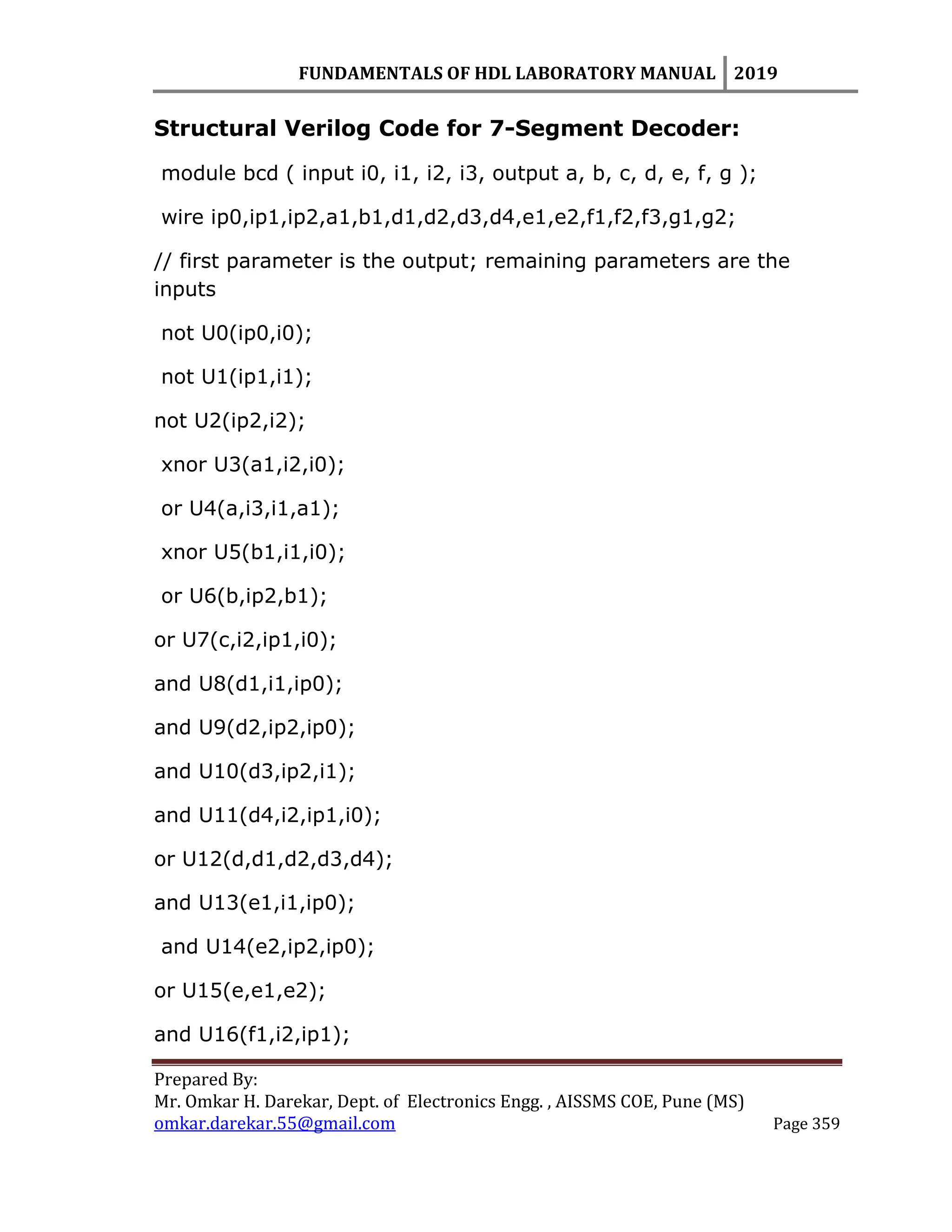 FUNDAMENTALS OF HDL LABORATORY MANUAL 2019
Prepared By:
Mr. Omkar H. Darekar, Dept. of Electronics Engg. , AISSMS COE, Pune (MS)
omkar.darekar.55@gmail.com Page 359
Structural Verilog Code for 7-Segment Decoder:
module bcd ( input i0, i1, i2, i3, output a, b, c, d, e, f, g );
wire ip0,ip1,ip2,a1,b1,d1,d2,d3,d4,e1,e2,f1,f2,f3,g1,g2;
// first parameter is the output; remaining parameters are the
inputs
not U0(ip0,i0);
not U1(ip1,i1);
not U2(ip2,i2);
xnor U3(a1,i2,i0);
or U4(a,i3,i1,a1);
xnor U5(b1,i1,i0);
or U6(b,ip2,b1);
or U7(c,i2,ip1,i0);
and U8(d1,i1,ip0);
and U9(d2,ip2,ip0);
and U10(d3,ip2,i1);
and U11(d4,i2,ip1,i0);
or U12(d,d1,d2,d3,d4);
and U13(e1,i1,ip0);
and U14(e2,ip2,ip0);
or U15(e,e1,e2);
and U16(f1,i2,ip1);
 