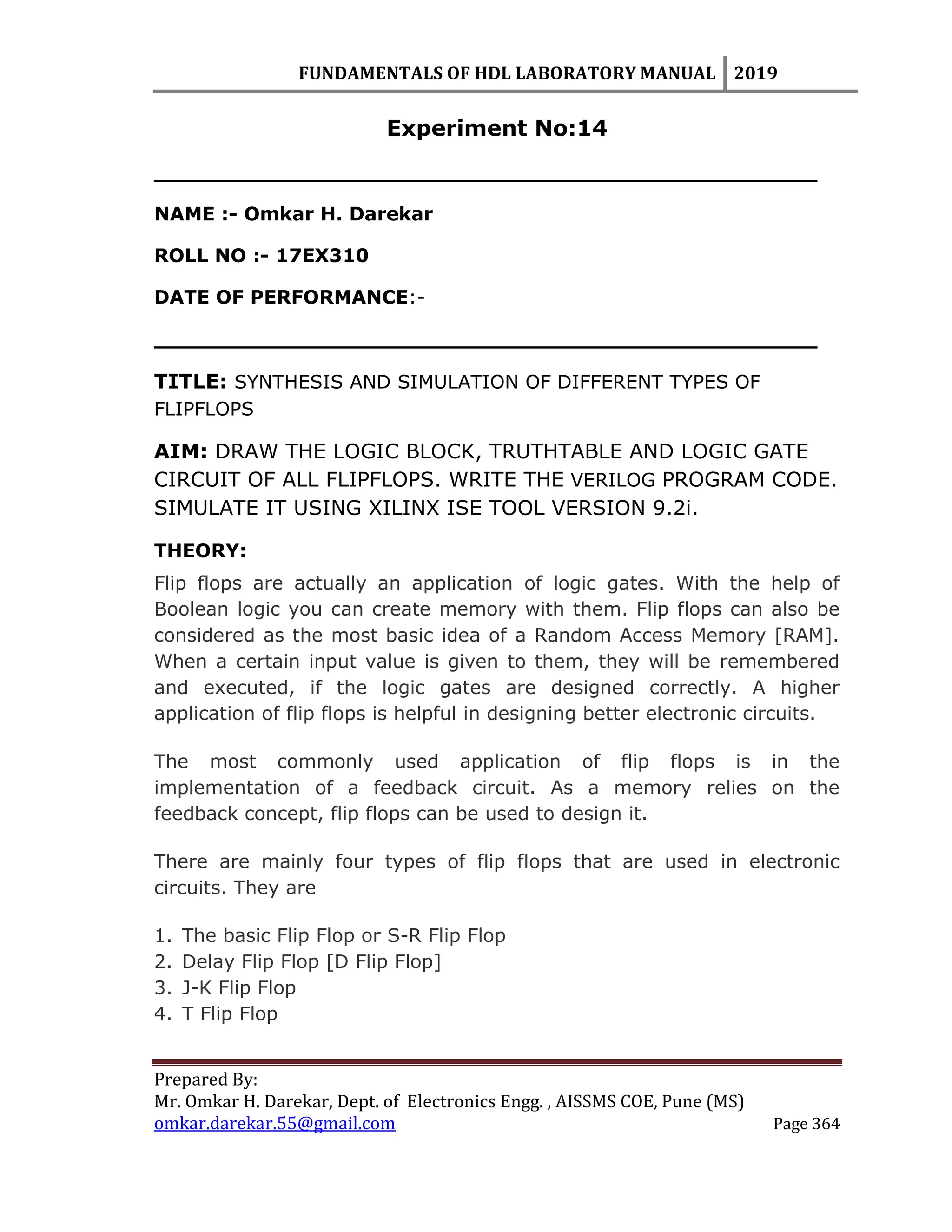 FUNDAMENTALS OF HDL LABORATORY MANUAL 2019
Prepared By:
Mr. Omkar H. Darekar, Dept. of Electronics Engg. , AISSMS COE, Pune (MS)
omkar.darekar.55@gmail.com Page 364
Experiment No:14
__________________________________________________
NAME :- Omkar H. Darekar
ROLL NO :- 17EX310
DATE OF PERFORMANCE:-
__________________________________________________
TITLE: SYNTHESIS AND SIMULATION OF DIFFERENT TYPES OF
FLIPFLOPS
AIM: DRAW THE LOGIC BLOCK, TRUTHTABLE AND LOGIC GATE
CIRCUIT OF ALL FLIPFLOPS. WRITE THE VERILOG PROGRAM CODE.
SIMULATE IT USING XILINX ISE TOOL VERSION 9.2i.
THEORY:
Flip flops are actually an application of logic gates. With the help of
Boolean logic you can create memory with them. Flip flops can also be
considered as the most basic idea of a Random Access Memory [RAM].
When a certain input value is given to them, they will be remembered
and executed, if the logic gates are designed correctly. A higher
application of flip flops is helpful in designing better electronic circuits.
The most commonly used application of flip flops is in the
implementation of a feedback circuit. As a memory relies on the
feedback concept, flip flops can be used to design it.
There are mainly four types of flip flops that are used in electronic
circuits. They are
1. The basic Flip Flop or S-R Flip Flop
2. Delay Flip Flop [D Flip Flop]
3. J-K Flip Flop
4. T Flip Flop
 