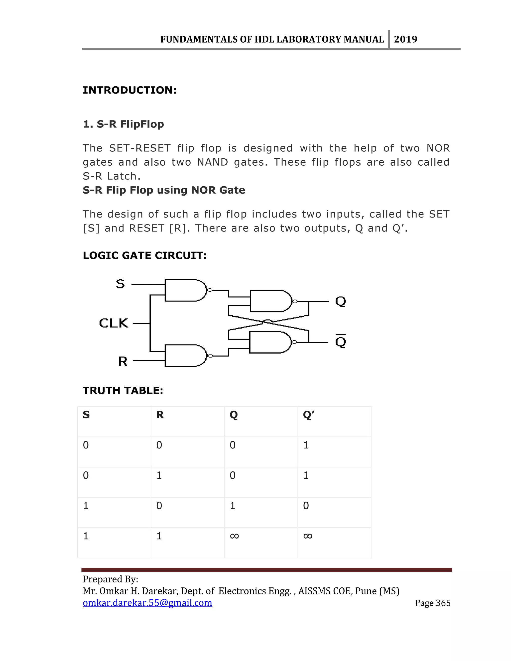 FUNDAMENTALS OF HDL LABORATORY MANUAL 2019
Prepared By:
Mr. Omkar H. Darekar, Dept. of Electronics Engg. , AISSMS COE, Pune (MS)
omkar.darekar.55@gmail.com Page 365
INTRODUCTION:
1. S-R FlipFlop
The SET-RESET flip flop is designed with the help of two NOR
gates and also two NAND gates. These flip flops are also called
S-R Latch.
S-R Flip Flop using NOR Gate
The design of such a flip flop includes two inputs, called the SET
[S] and RESET [R]. There are also two outputs, Q and Q‟.
LOGIC GATE CIRCUIT:
TRUTH TABLE:
S R Q Q’
0 0 0 1
0 1 0 1
1 0 1 0
1 1 ∞ ∞
 