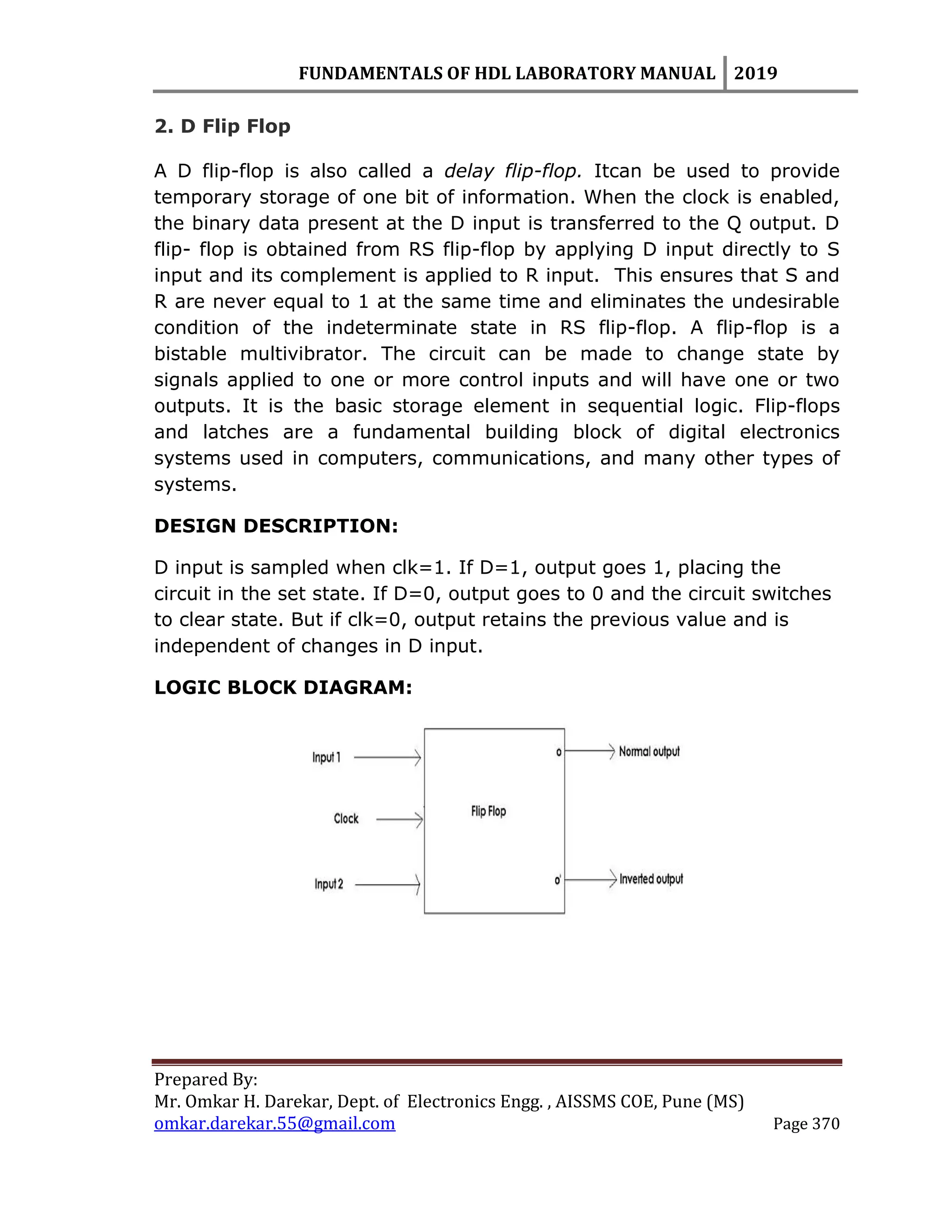 FUNDAMENTALS OF HDL LABORATORY MANUAL 2019
Prepared By:
Mr. Omkar H. Darekar, Dept. of Electronics Engg. , AISSMS COE, Pune (MS)
omkar.darekar.55@gmail.com Page 370
2. D Flip Flop
A D flip-flop is also called a delay flip-flop. Itcan be used to provide
temporary storage of one bit of information. When the clock is enabled,
the binary data present at the D input is transferred to the Q output. D
flip- flop is obtained from RS flip-flop by applying D input directly to S
input and its complement is applied to R input. This ensures that S and
R are never equal to 1 at the same time and eliminates the undesirable
condition of the indeterminate state in RS flip-flop. A flip-flop is a
bistable multivibrator. The circuit can be made to change state by
signals applied to one or more control inputs and will have one or two
outputs. It is the basic storage element in sequential logic. Flip-flops
and latches are a fundamental building block of digital electronics
systems used in computers, communications, and many other types of
systems.
DESIGN DESCRIPTION:
D input is sampled when clk=1. If D=1, output goes 1, placing the
circuit in the set state. If D=0, output goes to 0 and the circuit switches
to clear state. But if clk=0, output retains the previous value and is
independent of changes in D input.
LOGIC BLOCK DIAGRAM:
 