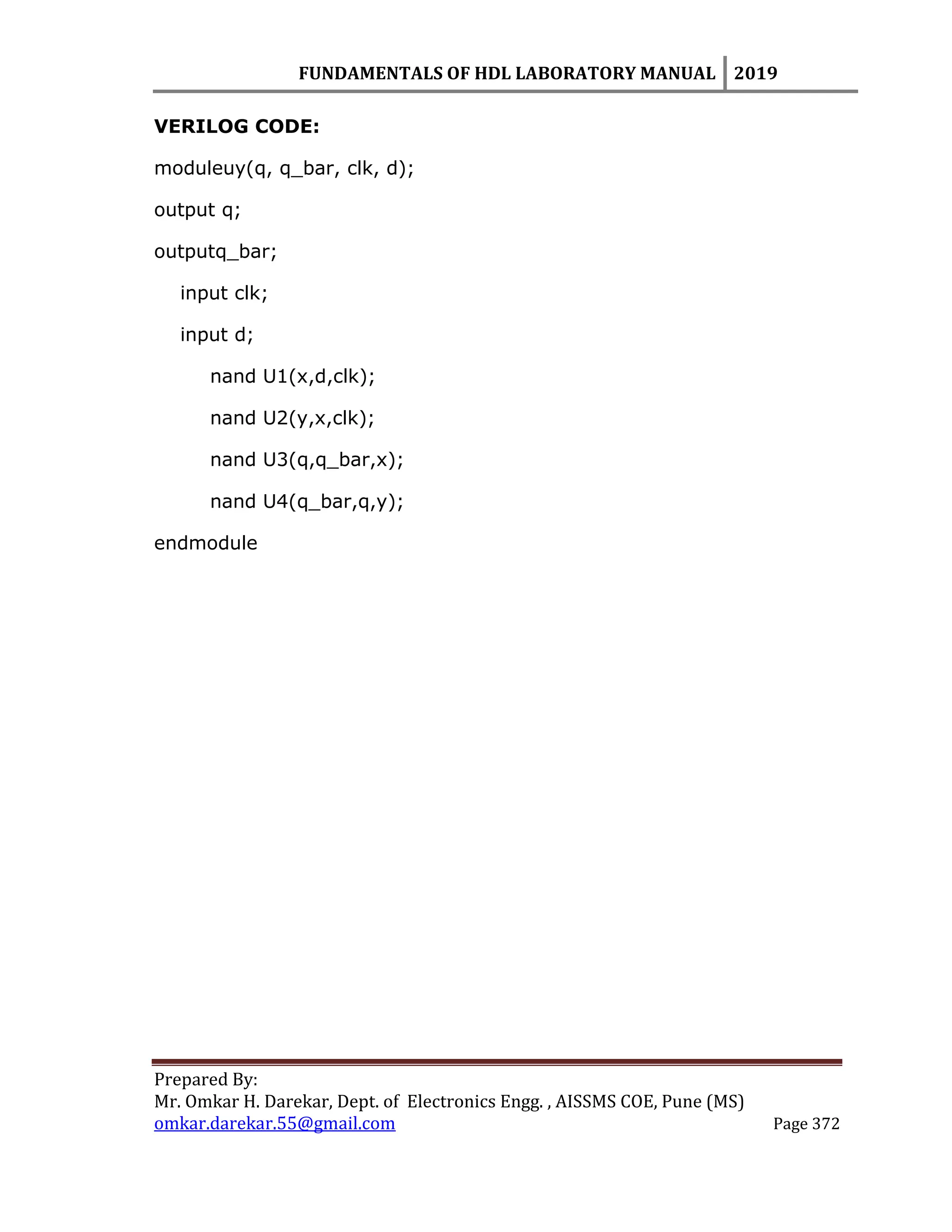 FUNDAMENTALS OF HDL LABORATORY MANUAL 2019
Prepared By:
Mr. Omkar H. Darekar, Dept. of Electronics Engg. , AISSMS COE, Pune (MS)
omkar.darekar.55@gmail.com Page 372
VERILOG CODE:
moduleuy(q, q_bar, clk, d);
output q;
outputq_bar;
input clk;
input d;
nand U1(x,d,clk);
nand U2(y,x,clk);
nand U3(q,q_bar,x);
nand U4(q_bar,q,y);
endmodule
 