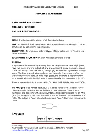 FUNDAMENTALS OF HDL LABORATORY MANUAL 2019
Prepared By:
Mr. Omkar H. Darekar, Dept. of Electronics Engg. , AISSMS COE, Pune (MS)
omkar.darekar.55@gmail.com Page 285
PRACTICE EXPERIMENT
__________________________________________________
NAME :- Omkar H. Darekar
ROLL NO :- 17EX310
DATE OF PERFORMANCE:-
__________________________________________________
TITLE: Synthesis and Simulation of all Basic Logic Gates
AIM : To design all Basic Logic gates. Realize them by writing VERILOG code and
simulate all by using Xilinx ISE simulator.
OBJECTIVES: To implement different types of logic gates and verify using test-
bench waveform.
EQUIPMENTS REQUIRED: PC with Xilinx ISE Software loaded
THEORY:
A logic gate is an elementary building block of a digital circuit. Most logic gates
have two inputs and one output. At any given moment, every terminal is in one
of the two binary conditions low (0) or high (1), represented by different voltage
levels. The logic state of a terminal can, and generally does, change often, as
the circuit processes data. In most logic gates, the low state is approximately
zero volts (0 V), while the high state is approximately five volts positive (+5 V).
There are seven basic logic gates: AND, OR, XOR, NOT, NAND, NOR, and XNOR.
The AND gate is so named because, if 0 is called "false" and 1 is called "true,"
the gate acts in the same way as the logical "and" operator. The following
illustration and table show the circuit symbol and logic combinations for an AND
gate. (In the symbol, the input terminals are at left and the output terminal is at
right.) The output is "true" when both inputs are "true." Otherwise, the output is
"false."
AND gate
Input 1 Input 2 Output
 