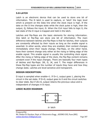 FUNDAMENTALS OF HDL LABORATORY MANUAL 2019
Prepared By:
Mr. Omkar H. Darekar, Dept. of Electronics Engg. , AISSMS COE, Pune (MS)
omkar.darekar.55@gmail.com Page 387
5.D-LATCH
Latch is an electronic device that can be used to store one bit of
information. The D latch is used to capture, or 'latch' the logic level
which is present on the Data line when the clock input is high. If the
data on the D line changes state while the clock pulse is high, then the
output, Q, follows the input, D. When the CLK input falls to logic 0, the
last state of the D input is trapped and held in the latch.
Latches and flip-flops are the basic elements for storing information.
One latch or flip-flop can store one bit of information. The main
difference between latches and flip-flops is that for latches, their outputs
are constantly affected by their inputs as long as the enable signal is
asserted. In other words, when they are enabled, their content changes
immediately when their inputs change. Flip-flops, on the other hand,
have their content change only either at the rising or falling edge of the
enable signal. This enable signal is usually the controlling clock signal.
After the rising or falling edge of the clock, the flip-flop content remains
constant even if the input changes. There are basically four main types
of latches and flip-flops: SR, D, JK, and T. The major differences in
these flip-flop types are the number of inputs they have and how they
change state. Latches are level sensitive and transparent.
DESIGN DESCRIPTION:
D input is sampled when enable=1. If D=1, output goes 1, placing the
circuit in the set state. If D=0, output goes to 0 and the circuit switches
to clear state. But if clk=0, output retains the previous value and is
independent of changes in D input.
LOGIC BLOCK DIAGRAM:
d- latch
 