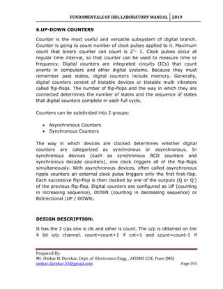 FUNDAMENTALS OF HDL LABORATORY MANUAL 2019
Prepared By:
Mr. Omkar H. Darekar, Dept. of Electronics Engg. , AISSMS COE, Pune (MS)
omkar.darekar.55@gmail.com Page 393
6.UP-DOWN COUNTERS
Counter is the most useful and versatile subsystem of digital branch.
Counter is going to count number of clock pulses applied to it. Maximum
count that binary counter can count is 2n
- 1. Clock pulses occur at
regular time interval, so that counter can be used to measure time or
frequency. Digital counters are integrated circuits (ICs) that count
events in computers and other digital systems. Because they must
remember past states, digital counters include memory. Generally,
digital counters consist of bistable devices or bistable multi vibrators
called flip-flops. The number of flip-flops and the way in which they are
connected determines the number of states and the sequence of states
that digital counters complete in each full cycle.
Counters can be subdivided into 2 groups:
 Asynchronous Counters
 Synchronous Counters
The way in which devices are clocked determines whether digital
counters are categorized as synchronous or asynchronous. In
synchronous devices (such as synchronous BCD counters and
synchronous decade counters), one clock triggers all of the flip-flops
simultaneously. With asynchronous devices, often called asynchronous
ripple counters an external clock pulse triggers only the first first-flop.
Each successive flip-flop is then clocked by one of the outputs (Q or Q')
of the previous flip-flop. Digital counters are configured as UP (counting
in increasing sequence), DOWN (counting in decreasing sequence) or
Bidirectional (UP / DOWN).
DESIGN DESCRIPTION:
It has the 2 i/ps one is clk and other is count. The o/p is obtained on the
4 bit o/p channel. count=count+1 if cnt=1 and count=count-1 if
 