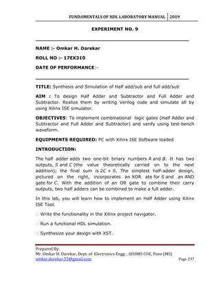 FUNDAMENTALS OF HDL LABORATORY MANUAL 2019
Prepared By:
Mr. Omkar H. Darekar, Dept. of Electronics Engg. , AISSMS COE, Pune (MS)
omkar.darekar.55@gmail.com Page 297
EXPERIMENT NO. 9
__________________________________________________
NAME :- Omkar H. Darekar
ROLL NO :- 17EX310
DATE OF PERFORMANCE:-
__________________________________________________
TITLE: Synthesis and Simulation of Half add/sub and full add/sub
AIM : To design Half Adder and Subtractor and Full Adder and
Subtractor. Realize them by writing Verilog code and simulate all by
using Xilinx ISE simulator.
OBJECTIVES: To implement combinational logic gates (Half Adder and
Subtractor and Full Adder and Subtractor) and verify using test-bench
waveform.
EQUIPMENTS REQUIRED: PC with Xilinx ISE Software loaded
INTRODUCTION:
The half adder adds two one-bit binary numbers A and B. It has two
outputs, S and C (the value theoretically carried on to the next
addition); the final sum is 2C + S. The simplest half-adder design,
pictured on the right, incorporates an XOR ate for S and an AND
gate for C. With the addition of an OR gate to combine their carry
outputs, two half adders can be combined to make a full adder.
In this lab, you will learn how to implement an Half Adder using Xilinx
ISE Tool.
� Write the functionality in the Xilinx project navigator.
� Run a functional HDL simulation.
� Synthesize your design with XST.
 