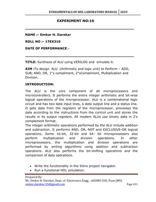 FUNDAMENTALS OF HDL LABORATORY MANUAL 2019
Prepared By:
Mr. Omkar H. Darekar, Dept. of Electronics Engg. , AISSMS COE, Pune (MS)
omkar.darekar.55@gmail.com Page 431
EXPERIMENT NO:16
__________________________________________________
NAME :- Omkar H. Darekar
ROLL NO :- 17EX310
DATE OF PERFORMANCE:-
__________________________________________________
TITLE: Synthesis of ALU using VERILOG and simulate it.
AIM :To design ALU (Arithmetic and logic unit) to Perform – ADD,
SUB, AND, OR, 1‟s compliment, 2‟sCompliment, Multiplication and
Division.
INTRODUCTION:
The ALU is the core component of all microprocessors and
microcontrollers. It performs the entire integer arithmetic and bit-wise
logical operations of the microprocessor. ALU is a combinational logic
circuit and has two data input lines, a data output line and a status line.
It gets data from the registers of the microprocessor, processes the
data according to the instructions from the control unit and stores the
results in its output registers. All modern ALUs use binary data in 2‟s
complement format.
The integer arithmetic operations performed by the ALU include addition
and subtraction. It performs AND, OR, NOT and EXCLUSIVE-OR logical
operations. Some 16-bit, 32-bit and 64- bit microprocessors also
perform multiplication and division operations. In other
microprocessors, the multiplication and division operations are
performed by writing algorithms using addition and subtraction
operations. ALU also performs the bit-shifting operations and the
comparison of data operations.
 Write the functionality in the Xilinx project navigator.
 Run a functional HDL simulation.
 