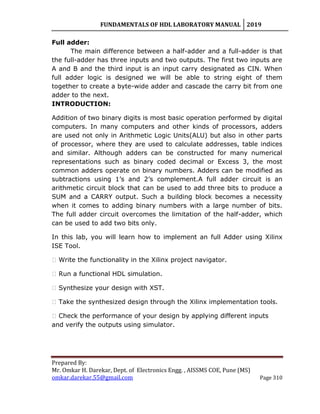 FUNDAMENTALS OF HDL LABORATORY MANUAL 2019
Prepared By:
Mr. Omkar H. Darekar, Dept. of Electronics Engg. , AISSMS COE, Pune (MS)
omkar.darekar.55@gmail.com Page 310
Full adder:
The main difference between a half-adder and a full-adder is that
the full-adder has three inputs and two outputs. The first two inputs are
A and B and the third input is an input carry designated as CIN. When
full adder logic is designed we will be able to string eight of them
together to create a byte-wide adder and cascade the carry bit from one
adder to the next.
INTRODUCTION:
Addition of two binary digits is most basic operation performed by digital
computers. In many computers and other kinds of processors, adders
are used not only in Arithmetic Logic Units(ALU) but also in other parts
of processor, where they are used to calculate addresses, table indices
and similar. Although adders can be constructed for many numerical
representations such as binary coded decimal or Excess 3, the most
common adders operate on binary numbers. Adders can be modified as
subtractions using 1‟s and 2‟s complement.A full adder circuit is an
arithmetic circuit block that can be used to add three bits to produce a
SUM and a CARRY output. Such a building block becomes a necessity
when it comes to adding binary numbers with a large number of bits.
The full adder circuit overcomes the limitation of the half-adder, which
can be used to add two bits only.
In this lab, you will learn how to implement an full Adder using Xilinx
ISE Tool.
� Write the functionality in the Xilinx project navigator.
� Run a functional HDL simulation.
� Synthesize your design with XST.
� Take the synthesized design through the Xilinx implementation tools.
� Check the performance of your design by applying different inputs
and verify the outputs using simulator.
 