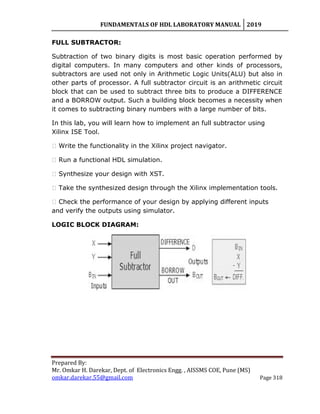 FUNDAMENTALS OF HDL LABORATORY MANUAL 2019
Prepared By:
Mr. Omkar H. Darekar, Dept. of Electronics Engg. , AISSMS COE, Pune (MS)
omkar.darekar.55@gmail.com Page 318
FULL SUBTRACTOR:
Subtraction of two binary digits is most basic operation performed by
digital computers. In many computers and other kinds of processors,
subtractors are used not only in Arithmetic Logic Units(ALU) but also in
other parts of processor. A full subtractor circuit is an arithmetic circuit
block that can be used to subtract three bits to produce a DIFFERENCE
and a BORROW output. Such a building block becomes a necessity when
it comes to subtracting binary numbers with a large number of bits.
In this lab, you will learn how to implement an full subtractor using
Xilinx ISE Tool.
� Write the functionality in the Xilinx project navigator.
� Run a functional HDL simulation.
� Synthesize your design with XST.
� Take the synthesized design through the Xilinx implementation tools.
� Check the performance of your design by applying different inputs
and verify the outputs using simulator.
LOGIC BLOCK DIAGRAM:
 