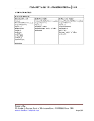 FUNDAMENTALS OF HDL LABORATORY MANUAL 2019
Prepared By:
Mr. Omkar H. Darekar, Dept. of Electronics Engg. , AISSMS COE, Pune (MS)
omkar.darekar.55@gmail.com Page 320
VERILOG CODE:
FULL SUBTRACTOR:
Structural model Dataflow model Behavioural model
module
fullsubtstr(diff,borrow,a,b,c);
outputdiff,borrow;
inputa,b,c;
wire a0,q,r,s,t;
not(a0,a);
xor(x,a,b);
xor(diff,x,c);
and (y,a0,b);
and(z,~x,c);
or(borrow,y,z);
endmodule
modulefullsubtdf(diff,borrow,a,b,c);
outputdiff,borrow;
inputa,b,c;
assign diff = a^b^c;
assign borrow=(~a&b)|(~(a^b)&c) ;
endmodule
modulefullsubtbeh(diff,borrow,a,b,c);
outputdiff,borrow;
inputa,b,c;
outputdiff,borrow;
always@(a,b);
diff= a^b^c;
borrow=(~a&b)|(~(a^b)&c);
endmodule
 