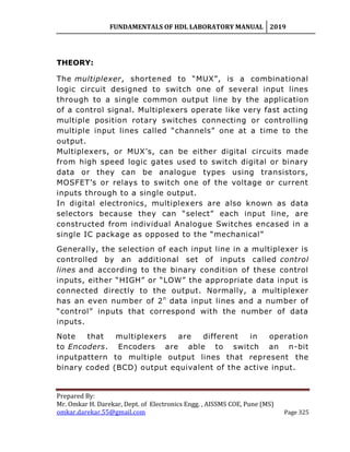 FUNDAMENTALS OF HDL LABORATORY MANUAL 2019
Prepared By:
Mr. Omkar H. Darekar, Dept. of Electronics Engg. , AISSMS COE, Pune (MS)
omkar.darekar.55@gmail.com Page 325
THEORY:
The multiplexer, shortened to “MUX”, is a combinational
logic circuit designed to switch one of several input lines
through to a single common output line by the application
of a control signal. Multiplexers operate like very fast acting
multiple position rotary switches connecting or controlling
multiple input lines called “channels” one at a time to the
output.
Multiplexers, or MUX‟s, can be either digital circuits made
from high speed logic gates used to switch digital or binary
data or they can be analogue types using transistors,
MOSFET‟s or relays to switch one of the voltage or current
inputs through to a single output.
In digital electronics, multiplexers are also known as data
selectors because they can “select” each input line, are
constructed from individual Analogue Switches encased in a
single IC package as opposed to the “mechanical”
Generally, the selection of each input line in a multiplexer is
controlled by an additional set of inputs called control
lines and according to the binary condition of these control
inputs, either “HIGH” or “LOW” the appropriate data input is
connected directly to the output. Normally, a multiplexer
has an even number of 2n
data input lines and a number of
“control” inputs that correspond with the number of data
inputs.
Note that multiplexers are different in operation
to Encoders. Encoders are able to switch an n-bit
inputpattern to multiple output lines that represent the
binary coded (BCD) output equivalent of the active input.
 