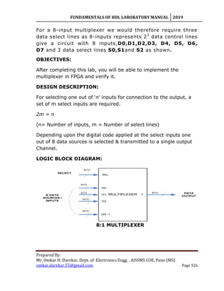 FUNDAMENTALS OF HDL LABORATORY MANUAL 2019
Prepared By:
Mr. Omkar H. Darekar, Dept. of Electronics Engg. , AISSMS COE, Pune (MS)
omkar.darekar.55@gmail.com Page 326
For a 8-input multiplexer we would therefore require three
data select lines as 8-inputs represents 23
data control lines
give a circuit with 8 inputs,D0,D1,D2,D3, D4, D5, D6,
D7 and 3 data select lines S0,S1and S2 as shown.
OBJECTIVES:
After completing this lab, you will be able to implement the
multiplexer in FPGA and verify it.
DESIGN DESCRIPTION:
For selecting one out of „n‟ inputs for connection to the output, a
set of m select inputs are required.
2m = n
(n= Number of inputs, m = Number of select lines)
Depending upon the digital code applied at the select inputs one
out of 8 data sources is selected & transmitted to a single output
Channel.
LOGIC BLOCK DIAGRAM:
SEL
DATA
OUTPUT
D0
D1
D2
DN -1
YMULTIPLEXER
SELECT
N DATA
SOURCES /
INPUTS
BITS
BITS
BITS
BITS
BITS
BITS
8:1 MULTIPLEXER
 