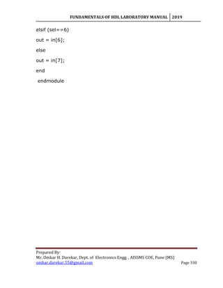 FUNDAMENTALS OF HDL LABORATORY MANUAL 2019
Prepared By:
Mr. Omkar H. Darekar, Dept. of Electronics Engg. , AISSMS COE, Pune (MS)
omkar.darekar.55@gmail.com Page 330
elsif (sel==6)
out = in[6];
else
out = in[7];
end
endmodule
 