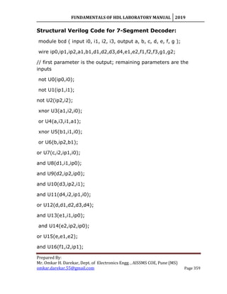 FUNDAMENTALS OF HDL LABORATORY MANUAL 2019
Prepared By:
Mr. Omkar H. Darekar, Dept. of Electronics Engg. , AISSMS COE, Pune (MS)
omkar.darekar.55@gmail.com Page 359
Structural Verilog Code for 7-Segment Decoder:
module bcd ( input i0, i1, i2, i3, output a, b, c, d, e, f, g );
wire ip0,ip1,ip2,a1,b1,d1,d2,d3,d4,e1,e2,f1,f2,f3,g1,g2;
// first parameter is the output; remaining parameters are the
inputs
not U0(ip0,i0);
not U1(ip1,i1);
not U2(ip2,i2);
xnor U3(a1,i2,i0);
or U4(a,i3,i1,a1);
xnor U5(b1,i1,i0);
or U6(b,ip2,b1);
or U7(c,i2,ip1,i0);
and U8(d1,i1,ip0);
and U9(d2,ip2,ip0);
and U10(d3,ip2,i1);
and U11(d4,i2,ip1,i0);
or U12(d,d1,d2,d3,d4);
and U13(e1,i1,ip0);
and U14(e2,ip2,ip0);
or U15(e,e1,e2);
and U16(f1,i2,ip1);
 