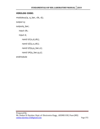 FUNDAMENTALS OF HDL LABORATORY MANUAL 2019
Prepared By:
Mr. Omkar H. Darekar, Dept. of Electronics Engg. , AISSMS COE, Pune (MS)
omkar.darekar.55@gmail.com Page 372
VERILOG CODE:
moduleuy(q, q_bar, clk, d);
output q;
outputq_bar;
input clk;
input d;
nand U1(x,d,clk);
nand U2(y,x,clk);
nand U3(q,q_bar,x);
nand U4(q_bar,q,y);
endmodule
 