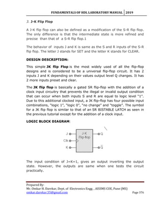 FUNDAMENTALS OF HDL LABORATORY MANUAL 2019
Prepared By:
Mr. Omkar H. Darekar, Dept. of Electronics Engg. , AISSMS COE, Pune (MS)
omkar.darekar.55@gmail.com Page 376
3. J-K Flip Flop
A J-K flip flop can also be defined as a modification of the S-R flip flop.
The only difference is that the intermediate state is more refined and
precise than that of a S-R flip flop.1
The behavior of inputs J and K is same as the S and R inputs of the S-R
flip flop. The letter J stands for SET and the letter K stands for CLEAR.
DESIGN DESCRIPTION:
This simple JK flip Flop is the most widely used of all the flip-flop
designs and is considered to be a universal flip-flop circuit. It has 2
inputs J and K depending on their values output level Q changes. It has
2 more inputs preset and clear.
The JK flip flop is basically a gated SR flip-flop with the addition of a
clock input circuitry that prevents the illegal or invalid output condition
that can occur when both inputs S and R are equal to logic level “1”.
Due to this additional clocked input, a JK flip-flop has four possible input
combinations, “logic 1”, “logic 0”, “no change” and “toggle”. The symbol
for a JK flip flop is similar to that of an SR BISTABLE LATCH as seen in
the previous tutorial except for the addition of a clock input.
LOGIC BLOCK DIAGRAM:
The input condition of J=K=1, gives an output inverting the output
state. However, the outputs are same when one tests the circuit
practically.
 