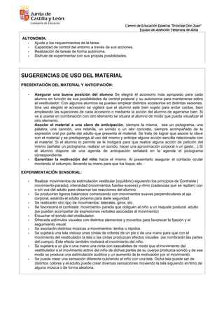 Centro de Educación Especial “Príncipe Don Juan”
Equipo de Atención Temprana de Ávila
AUTONOMÍA:
- Ajuste a los requerimientos de la tarea.
- Capacidad de control del entorno a través de sus acciones.
- Realización de tareas de forma autónoma.
- Disfrute de experimentar con sus propias posibilidades.
SUGERENCIAS DE USO DEL MATERIAL
PRESENTACIÓN DEL MATERIAL Y ANTICIPACIÓN:
- Asegurar una buena posición del alumno Se elegirá el accesorio más apropiado para cada
alumno en función de sus posibilidades de control postural y su autonomía para mantenerse sobre
el vestibulador. Con algunos alumnos se pueden emplear distintos accesorios en distintas sesiones.
Una vez elegido el accesorio se vigilará que el alumno esté bien sujeto para evitar caídas, bien
empleando las sujeciones de cada accesorio o mediante la acción del alumno de agarrarse bien. Si
va a usarse en combinación con otro elemento se situará al alumno de modo que pueda visualizar el
otro elemento.
Asociar el material a una clave de anticipación, siempre la misma, sea un pictograma, una
palabra, una canción, una retahíla, un sonido o un olor concreto, siempre acompañado de la
expresión oral por parte del adulto que presenta el material. Se trata de lograr que asocie la clave
con el material y se predisponga al uso del mismo y anticipe alguna acción sencilla relacionada con
el material. Si el alumno lo permite se le instigará para que realice alguna acción de petición del
mismo (señalar un pictograma, realizar un sonido, hacer una aproximación corporal o un gesto…) Si
el alumno dispone de una agenda de anticipación señalará en la agenda el pictograma
correspondiente.
- Garantizar la motivación del niño hacia el mismo. Al presentarlo asegurar el contacto ocular
moviendo el columpio, llevando su mano para que los toque, etc.
EXPERIMENTACIÓN SENSORIAL:
- Realizar movimientos de estimulación vestibular (equilibrio) siguiendo los principios de Contraste (
movimiento-parada); intensidad (movimientos fuertes-suaves);y ritmo (cadencias que se repitan) con
o sin voz del adulto para observar las reacciones del alumno.
- Se producirán ligeros balanceos comenzando con movimientos suaves perpendiculares al eje
corporal, estando el adulto próximo para darle seguridad.
- Se realizarán otro tipo de movimientos: laterales, giros, etc.
- Se favorecerá el contraste: movimiento- parada que obliguen al niño a un reajuste postural. adulto
(se pueden acompañar de expresiones verbales asociadas al movimiento)
- Escuchar el sonido del vestibulador.
- Ofrecerle estímulos visuales con distintos elementos y moverlos para favorecer la fijación y el
seguimiento visual.
- Se asociarán distintas músicas a movimientos: lentos o rápidos.
- Se sujetará una tela vistosa unas cintas de colores de un pie o de una mano para que con el
movimiento del vestibulador la tela o las cintas produzcan efectos visuales (se nombrarán las partes
del cuerpo). Este efecto también motivará el movimiento del niño.
- Se sujetará a un pie o una mano una cinta con cascabeles de modo que el movimiento del
vestibulador o el movimiento activo del niño de dichas partes de su cuerpo produzca sonido y de ese
modo se produce una estimulación auditiva y un aumento de la motivación por el movimiento.
- Se puede crear una sensación diferente cubriendo al niño con una tela. Dicha tela puede ser de
distintos colores y el adulto puede crear diversas sensaciones moviendo la tela siguiendo el ritmo de
alguna música o de forma aleatoria.
 