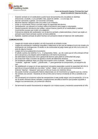 Centro de Educación Especial “Príncipe Don Juan”
Equipo de Atención Temprana de Ávila
- Estando sentado en el vestibulador puede hacer lanzamientos de una pelota en distintas
direcciones: al adulto, a una pantalla ( tela, papel de celofán…) a una caja, etc.
- Asociar canciones o gestos con acciones concretas.
- Moverse deprisa- despacio ante una orden o por imitación.
- Imitar un movimiento rítmico concreto según la capacidad del alumno.
- Simbolización: se colocará un muñeco sobre el accesorio para juagar a columpiarlo.
- Desde la posición del alumno de rodillas, colocar brazos y pecho en el vestibulador y realizar
movimientos suaves que inciten a la relajación.
- Colocarnos delante del vestibulador con el alumno sentado y balanceándose y hacer que sople un
pompero para hacer pompas cuando va hacia adelante.
- Aplastar, explotar pompas de jabón hechas con pomperos desde el balanceo del vestibulador.
COMUNICACIÓN.
- Juegos de mirada entre el adulto y el niño buscando el contacto ocular.
- Juegos de anticipación mediante cosquillas o balanceos en las que se trabaja el turno de mirada y la
anticipación de contingencias. El adulto no da continuidad al juego hasta que el niño no lo mire o lo
pida de alguna manera.
- Juegos de turnos golpeando el accesorio.
- El adulto cuenta una retahíla (1,2 y…3; preparados, listos…ya, etc.) para que el niño anticipe el final
de la secuencia y se prepare para el balanceo o él mismo lo provoque.
- Se estimulará la producción oral o gestual del alumno para pedir la continuidad del juego.
- Se producirán risas o sonidos de agrada a través de balanceos diversos.
- Se emplearán palabras clave a lo largo de la sesión como muévete”, “siéntate”, “levántate”,
”muévete”, “agárrate” “suelta”, “¿dónde está...?”.para garantizar la comprensión y el esquema de
uso.
- Se establecerá un juego en el que aparezcan conceptos espaciales cuando la capacidad del niño lo
permita en el que el adulto de una orden “ arriba”, “abajo” y el niño produzca el movimiento, o
órdenes “deprisa”, “despacio” para que el niño se mueva con distintos ritmos.
- Se puede inventar una pequeña historia relacionada con el movimiento (un pajarito que va y viene).
- Se cantará una canción meciendo al niño al ritmo de la misma e invitando al niño a cantarla si es
capaz.
- Se conversará con el alumno sobre las sensaciones si este puede seguir una conversación, si no es
así al adulto ofrecerá claves verbales o explicaciones sencillas al alumno que puedan ayudarle a
integrar sus sensaciones y la contención afectiva.
- Se terminará la sesión favoreciendo la relajación con música suave y meciendo suavemente al niño.
 