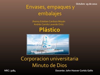 Octubre 19 de 2012
              Envases, empaques y
                  embalajes
                Jhonny Esteban Cardozo Moyán
                  Andrés Camilo Laverde Ortiz

                      Plástico



            Corporacion universitaria
                Minuto de Dios
NRC: 3284                           Docente: John Hoover Cortés Gallo
 