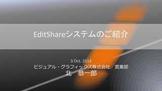 EditShareシステムのご紹介 
3 Oct. 2014 
ビジュアル・グラフィックス株式会社 営業部 北 恭一郎  