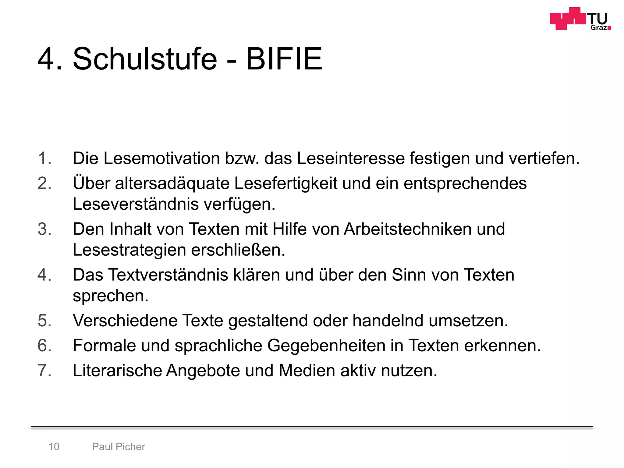 4. Schulstufe - BIFIE
1. Die Lesemotivation bzw. das Leseinteresse festigen und vertiefen.
2. Über altersadäquate Lesefertigkeit und ein entsprechendes
Leseverständnis verfügen.
3. Den Inhalt von Texten mit Hilfe von Arbeitstechniken und
Lesestrategien erschließen.
4. Das Textverständnis klären und über den Sinn von Texten
sprechen.
5. Verschiedene Texte gestaltend oder handelnd umsetzen.
6. Formale und sprachliche Gegebenheiten in Texten erkennen.
7. Literarische Angebote und Medien aktiv nutzen.
Paul Picher10
 
