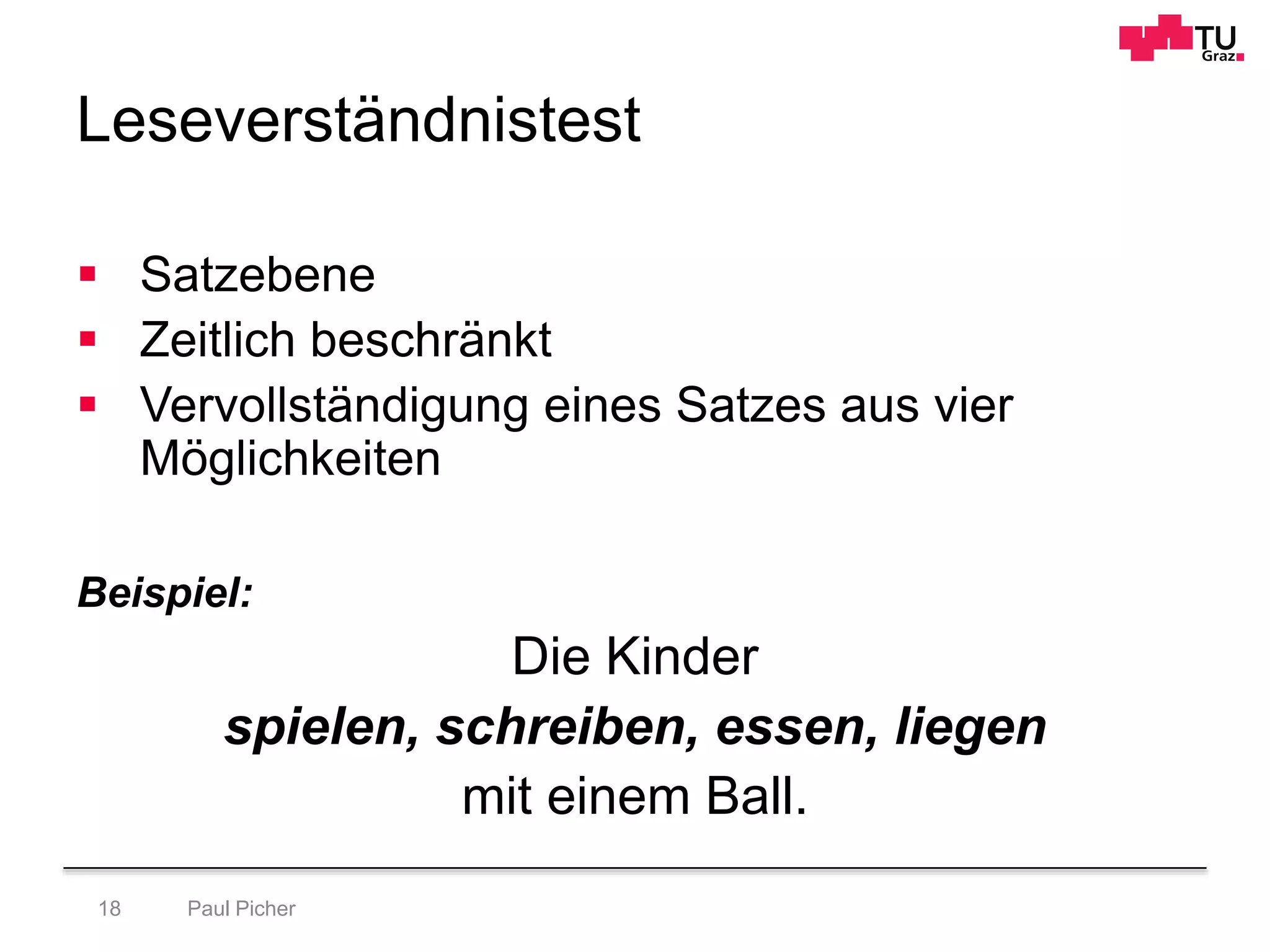 Leseverständnistest
Paul Picher18
 Satzebene
 Zeitlich beschränkt
 Vervollständigung eines Satzes aus vier
Möglichkeiten
Beispiel:
Die Kinder
spielen, schreiben, essen, liegen
mit einem Ball.
 