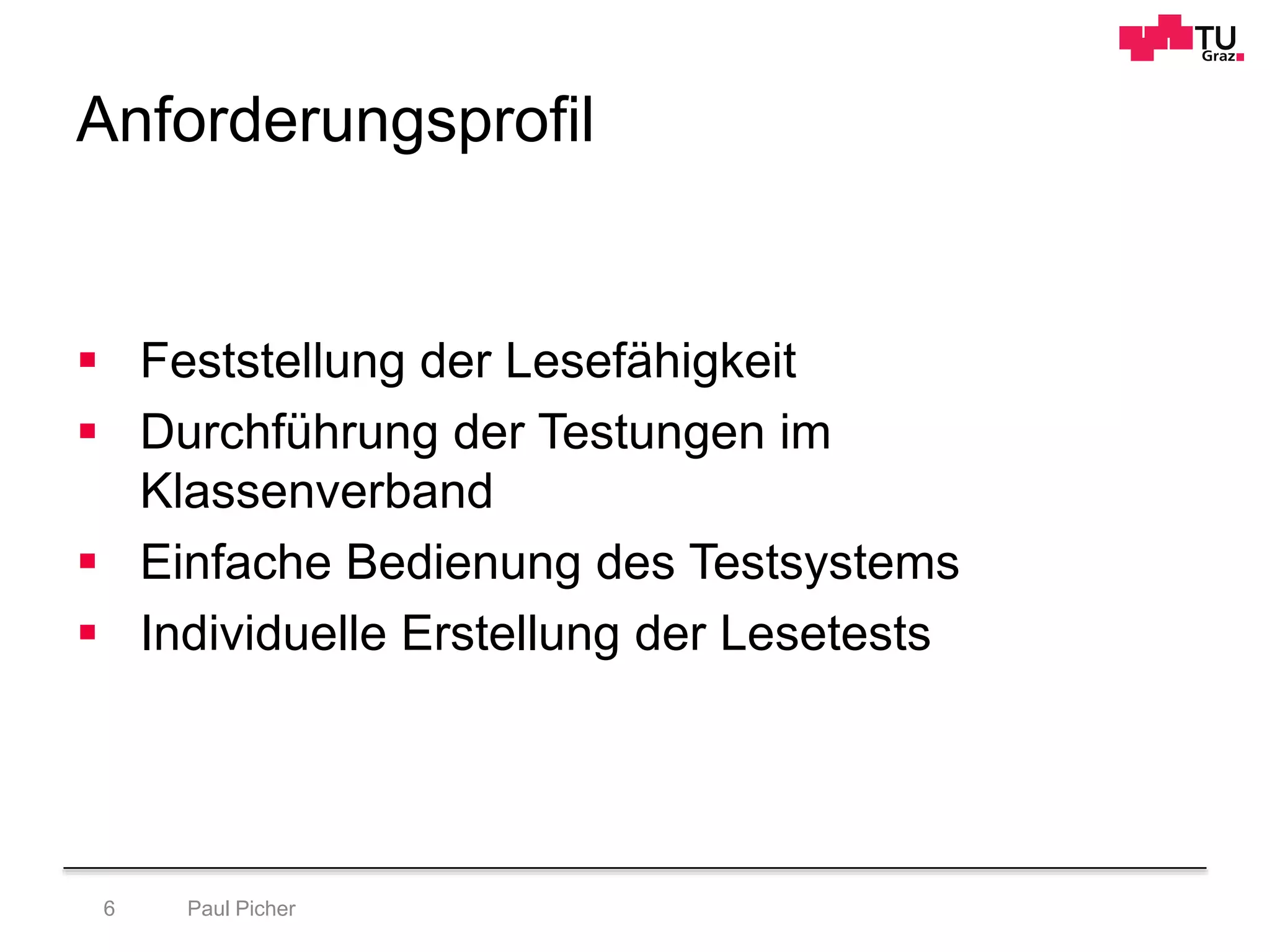 Anforderungsprofil
Paul Picher6
 Feststellung der Lesefähigkeit
 Durchführung der Testungen im
Klassenverband
 Einfache Bedienung des Testsystems
 Individuelle Erstellung der Lesetests
 
