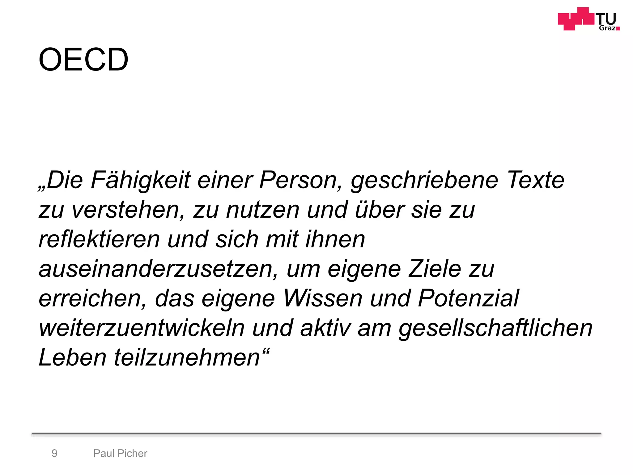 OECD
„Die Fähigkeit einer Person, geschriebene Texte
zu verstehen, zu nutzen und über sie zu
reflektieren und sich mit ihnen
auseinanderzusetzen, um eigene Ziele zu
erreichen, das eigene Wissen und Potenzial
weiterzuentwickeln und aktiv am gesellschaftlichen
Leben teilzunehmen“
Paul Picher9
 
