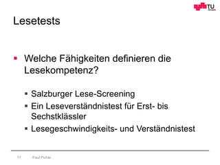 Lesetests
Paul Picher11
 Welche Fähigkeiten definieren die
Lesekompetenz?
 Salzburger Lese-Screening
 Ein Leseverständnistest für Erst- bis
Sechstklässler
 Lesegeschwindigkeits- und Verständnistest
 