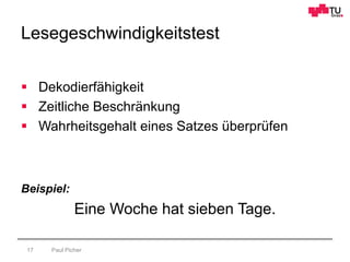 Lesegeschwindigkeitstest
Paul Picher17
 Dekodierfähigkeit
 Zeitliche Beschränkung
 Wahrheitsgehalt eines Satzes überprüfen
Beispiel:
Eine Woche hat sieben Tage.
 