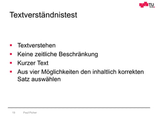 Textverständnistest
Paul Picher19
 Textverstehen
 Keine zeitliche Beschränkung
 Kurzer Text
 Aus vier Möglichkeiten den inhaltlich korrekten
Satz auswählen
 