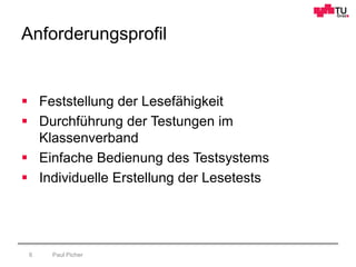 Anforderungsprofil
Paul Picher6
 Feststellung der Lesefähigkeit
 Durchführung der Testungen im
Klassenverband
 Einfache Bedienung des Testsystems
 Individuelle Erstellung der Lesetests
 