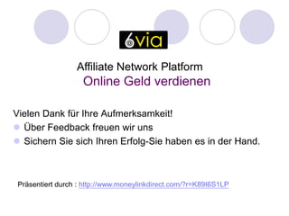 Affiliate Network Platform
                    Online Geld verdienen

Vielen Dank für Ihre Aufmerksamkeit!
 Über Feedback freuen wir uns
 Sichern Sie sich Ihren Erfolg-Sie haben es in der Hand.



 Präsentiert durch : http://www.moneylinkdirect.com/?r=K89I6S1LP
 