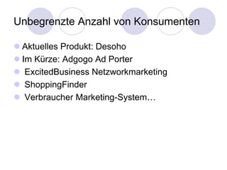 Unbegrenzte Anzahl von Konsumenten

 Aktuelles Produkt: Desoho
 Im Kürze: Adgogo Ad Porter
 ExcitedBusiness Netzworkmarketing
 ShoppingFinder
 Verbraucher Marketing-System…
 