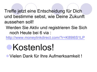 Treffe jetzt eine Entscheidung für Dich
und bestimme sebst, wie Deine Zukunft
aussehen soll!
Werden Sie Aktiv und registrieren Sie Sich
 noch Heute bei 6 via :
http://www.moneylinkdirect.com/?r=K89I6S1LP


Kostenlos!
Vielen Dank für Ihre Aufmerksamkeit !
 