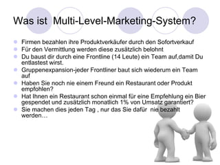 Was ist Multi-Level-Marketing-System?
 Firmen bezahlen ihre Produktverkäufer durch den Sofortverkauf
 Für den Vermittlung werden diese zusätzlich belohnt
 Du baust dir durch eine Frontline (14 Leute) ein Team auf,damit Du
  entlastest wirst.
 Gruppenexpansion-jeder Frontliner baut sich wiederum ein Team
  auf
 Haben Sie noch nie einem Freund ein Restaurant oder Produkt
  empfohlen?
 Hat Ihnen ein Restaurant schon einmal für eine Empfehlung ein Bier
  gespendet und zusätzlich monatlich 1% von Umsatz garantiert?
 Sie machen dies jeden Tag , nur das Sie dafür nie bezahlt
  werden…
 