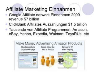 Affiliate Marketing Einnahmen Google Affiliate network Einnahmen 2009 revenue $7 billion ClickBank Affiliates Auszahlungen $1.5 billion Tausende von Affiliate Programmen: Amason, eBay, Yahoo, Expedia, Walmart, ToysRUs, etc 