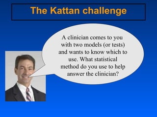 The Kattan challenge A clinician comes to you  with two models (or tests) and wants to know which to use. What statistical...