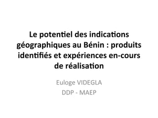 Le	
  poten(el	
  des	
  indica(ons	
  
géographiques	
  au	
  Bénin	
  :	
  produits	
  
iden(ﬁés	
  et	
  expériences	
  en-­‐cours	
  
de	
  réalisa(on	
  
	
  
Euloge	
  VIDEGLA	
  
DDP	
  -­‐	
  MAEP	
  
 