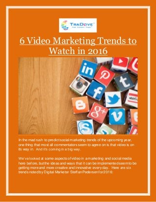 6 Video Marketing Trends to
Watch in 2016
In the mad rush to predictsocial marketing trends of the upcoming year,
one thing that most all commentators seem to agree on is that video is on
its way in. And it’s coming in a big way.
We’ve looked at some aspects of video in a marketing and social media
here before,but the ideas and ways that it can be implemented seem to be
getting more and more creative and innovative every day. Here are six
trends noted by Digital Marketer SteffanPedersenfor2016:
 