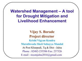 Watershed Management – A tool
for Drought Mitigation and
Livelihood Enhancement
Vijay S. Borade
Project director
Krishi Vigyan Kendra
Marathwada Sheti Sahayya Mandal
At Post Kharpudi, Tq & Dist - Jalna
Phone : 02482-235586 Fax: 237326
E-mail : mssmjalna2016@gmail.com
 