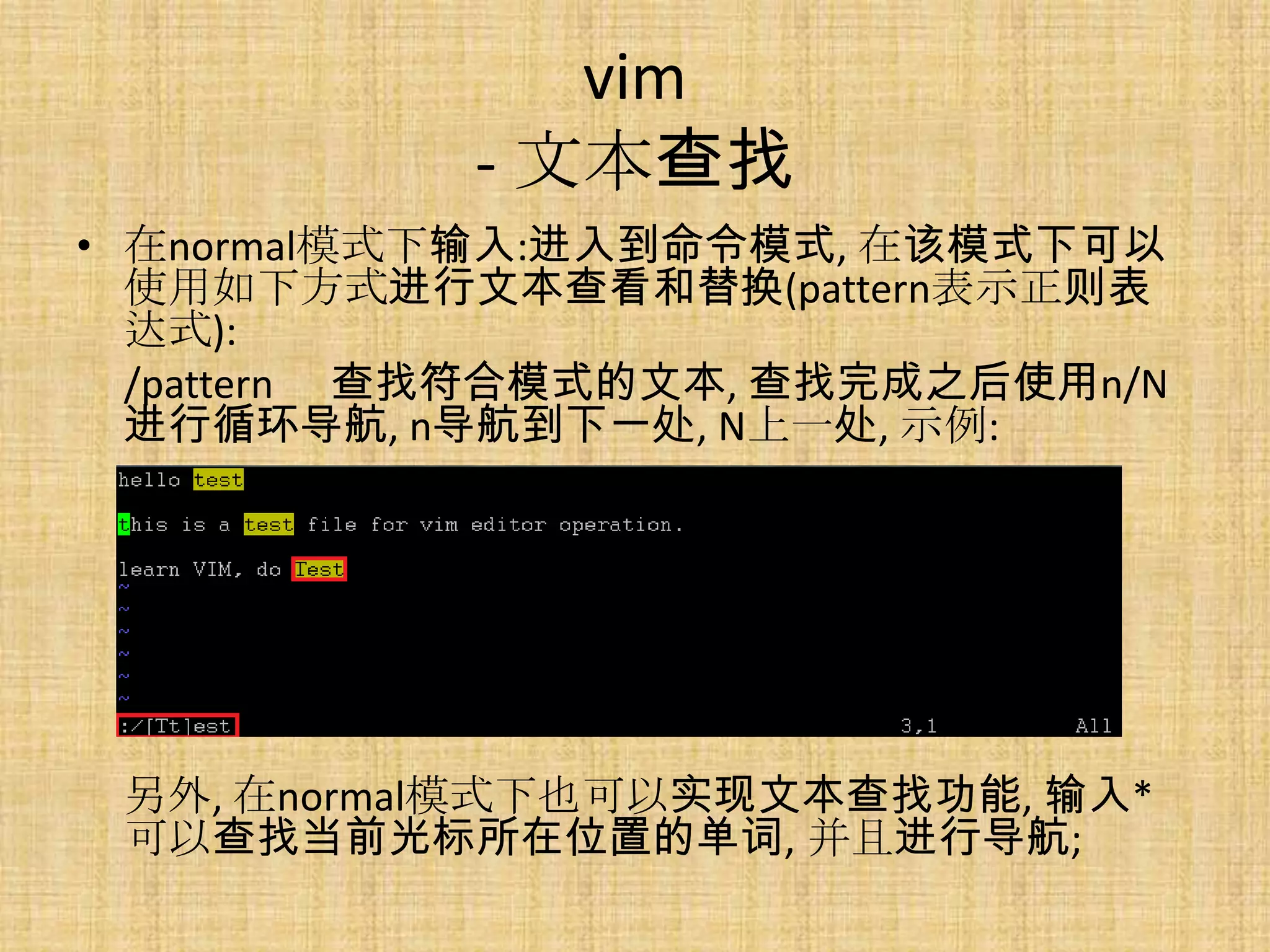 vim
            - 文本查找
• 在normal模式下输入:进入到命令模式, 在该模式下可以
  使用如下方式进行文本查看和替换(pattern表示正则表
  达式):
  /pattern 查找符合模式的文本, 查找完成之后使用n/N
  进行循环导航, n导航到下一处, N上一处, 示例:




 另外, 在normal模式下也可以实现文本查找功能, 输入*
 可以查找当前光标所在位置的单词, 并且进行导航;
 