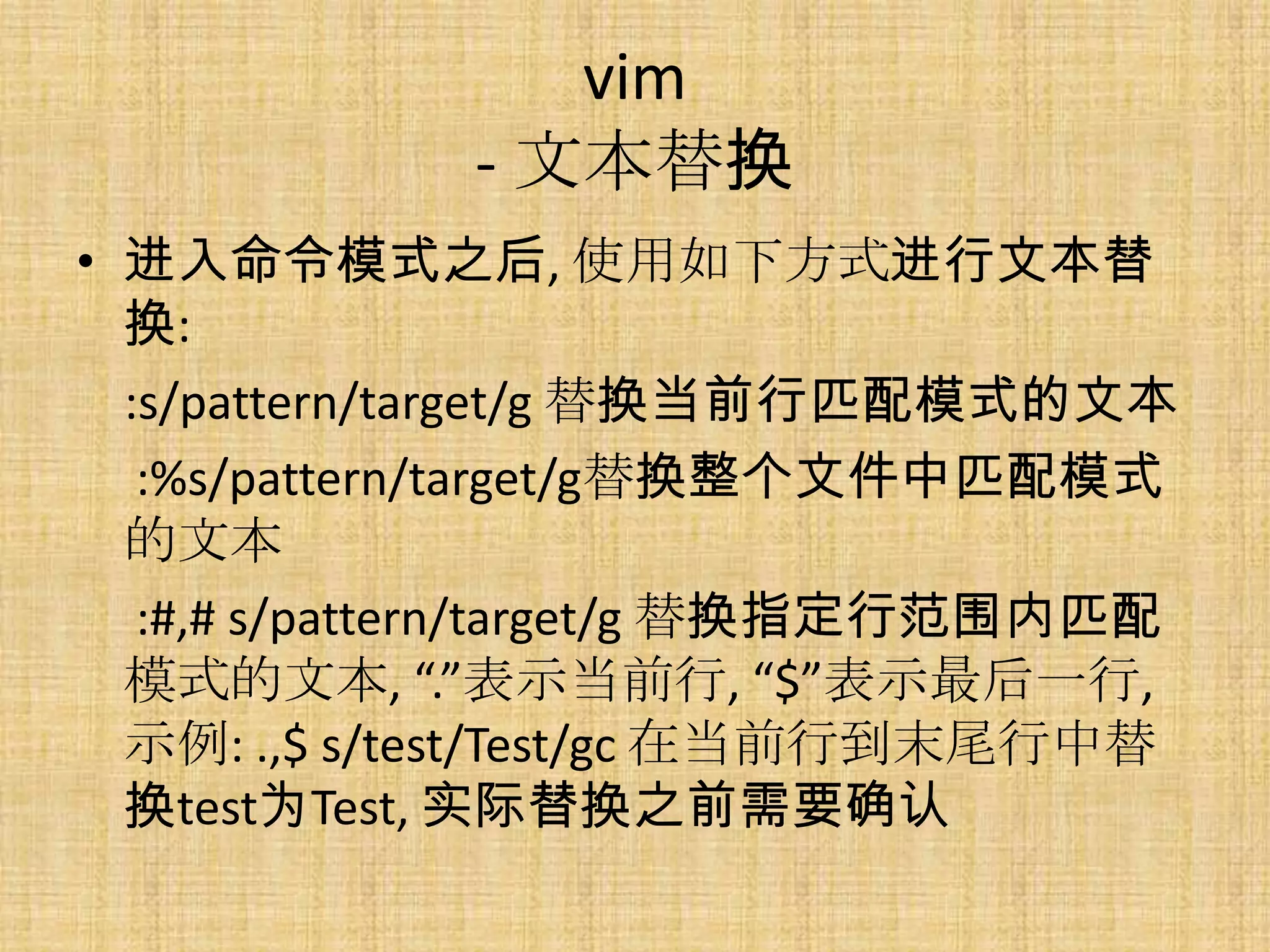 vim
             - 文本替换
• 进入命令模式之后, 使用如下方式进行文本替
  换:
  :s/pattern/target/g 替换当前行匹配模式的文本
   :%s/pattern/target/g替换整个文件中匹配模式
  的文本
   :#,# s/pattern/target/g 替换指定行范围内匹配
  模式的文本, “.”表示当前行, “$”表示最后一行,
  示例: .,$ s/test/Test/gc 在当前行到末尾行中替
  换test为Test, 实际替换之前需要确认
 