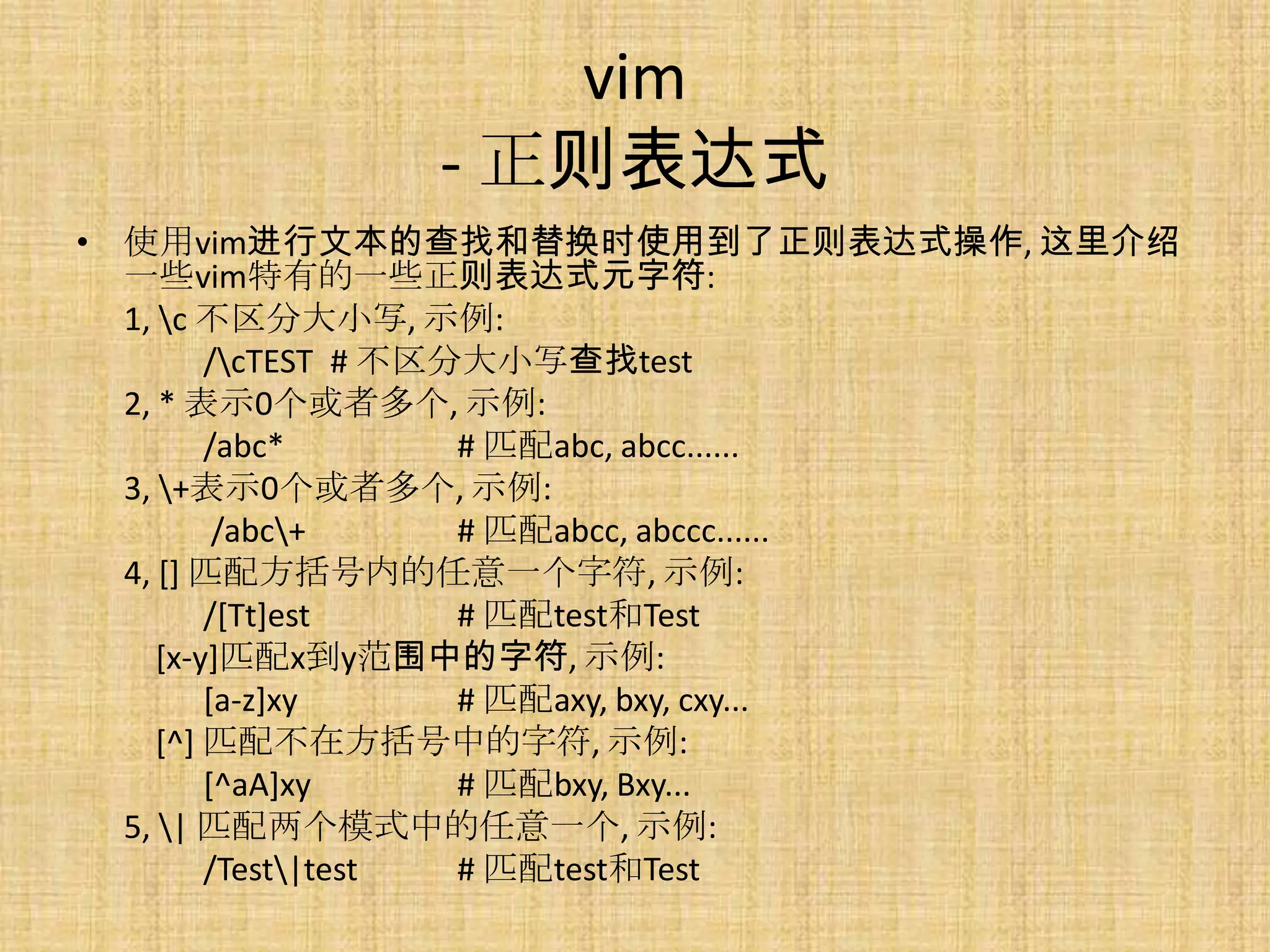 vim
              - 正则表达式
• 使用vim进行文本的查找和替换时使用到了正则表达式操作, 这里介绍
  一些vim特有的一些正则表达式元字符:
  1, c 不区分大小写, 示例:
         /cTEST # 不区分大小写查找test
  2, * 表示0个或者多个, 示例:
         /abc*        # 匹配abc, abcc......
  3, +表示0个或者多个, 示例:
          /abc+      # 匹配abcc, abccc......
  4, [] 匹配方括号内的任意一个字符, 示例:
         /[Tt]est     # 匹配test和Test
     [x-y]匹配x到y范围中的字符, 示例:
         [a-z]xy      # 匹配axy, bxy, cxy...
     [^] 匹配不在方括号中的字符, 示例:
         [^aA]xy      # 匹配bxy, Bxy...
  5, | 匹配两个模式中的任意一个, 示例:
         /Test|test  # 匹配test和Test
 