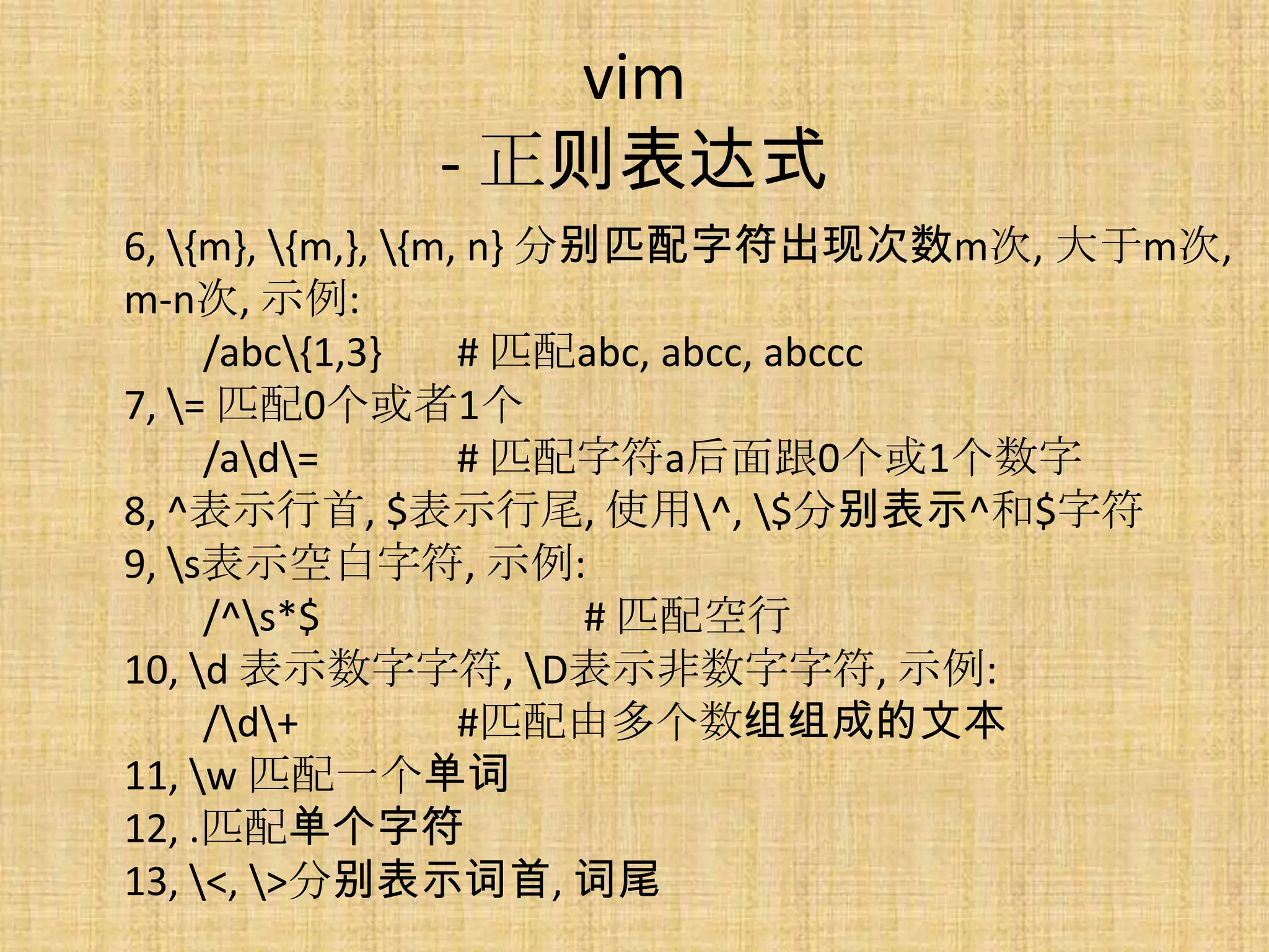 vim
            - 正则表达式
6, {m}, {m,}, {m, n} 分别匹配字符出现次数m次, 大于m次,
m-n次, 示例:
     /abc{1,3}     # 匹配abc, abcc, abccc
7, = 匹配0个或者1个
     /ad=         # 匹配字符a后面跟0个或1个数字
8, ^表示行首, $表示行尾, 使用^, $分别表示^和$字符
9, s表示空白字符, 示例:
     /^s*$               # 匹配空行
10, d 表示数字字符, D表示非数字字符, 示例:
     /d+          #匹配由多个数组组成的文本
11, w 匹配一个单词
12, .匹配单个字符
13, <, >分别表示词首, 词尾
 
