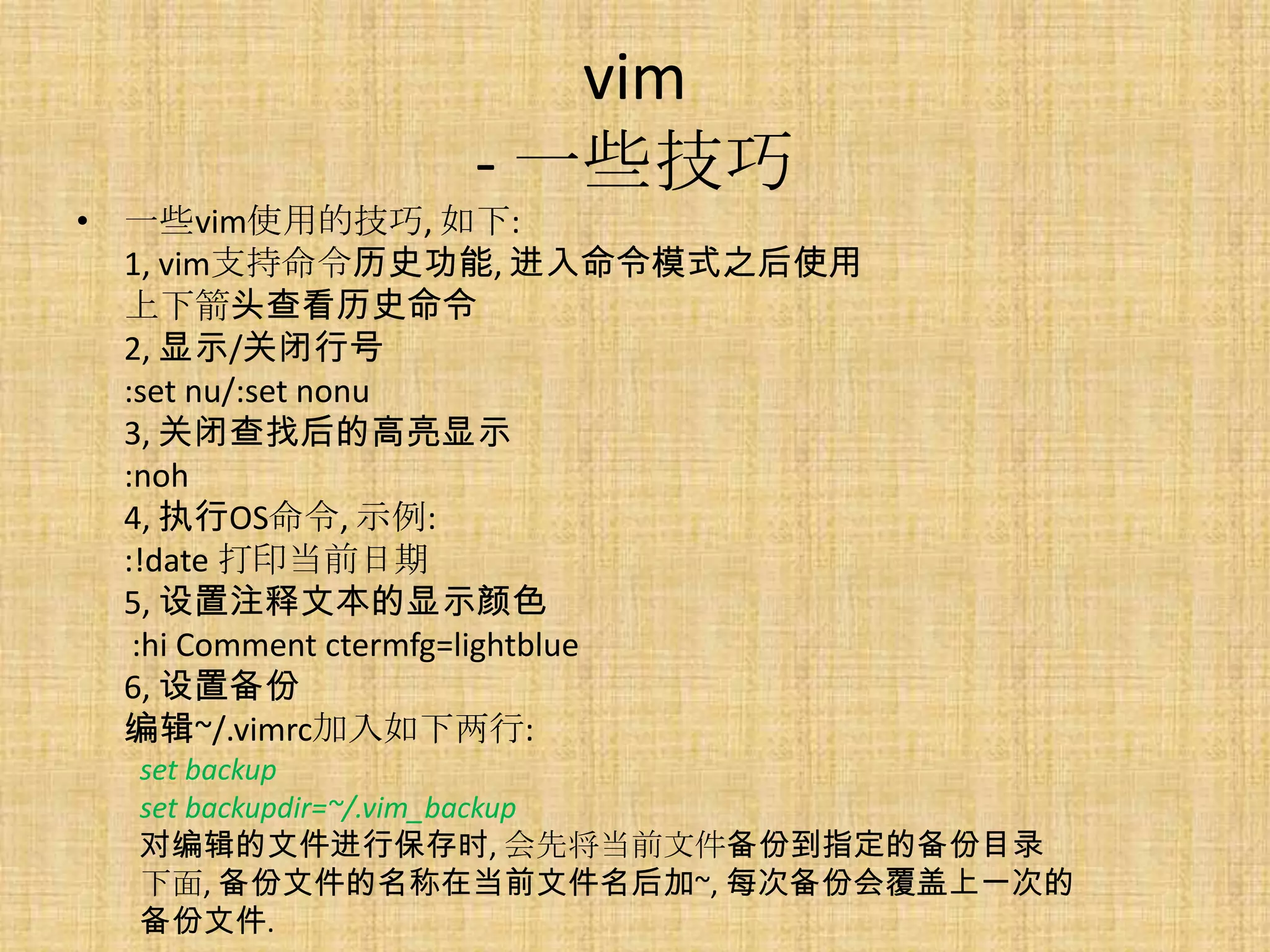 vim
                - 一些技巧
• 一些vim使用的技巧, 如下:
  1, vim支持命令历史功能, 进入命令模式之后使用
  上下箭头查看历史命令
  2, 显示/关闭行号
  :set nu/:set nonu
  3, 关闭查找后的高亮显示
  :noh
  4, 执行OS命令, 示例:
  :!date 打印当前日期
  5, 设置注释文本的显示颜色
   :hi Comment ctermfg=lightblue
  6, 设置备份
  编辑~/.vimrc加入如下两行:
  set backup
  set backupdir=~/.vim_backup
  对编辑的文件进行保存时, 会先将当前文件备份到指定的备份目录
  下面, 备份文件的名称在当前文件名后加~, 每次备份会覆盖上一次的
  备份文件.
 